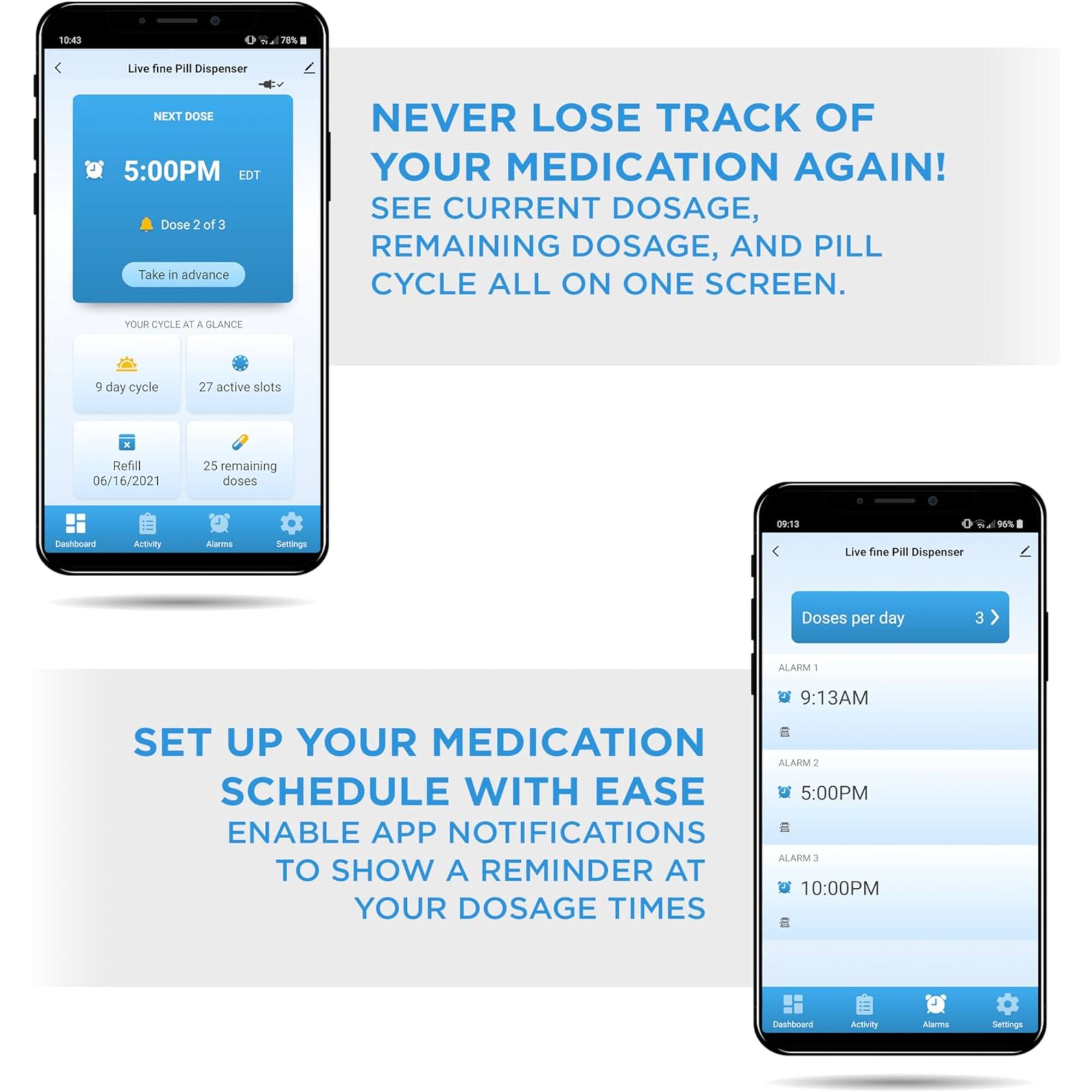 10:43 70% Live fine Pill Dispenser NEXT DOSE 5:00PM EDT Dose 2 of 3 Take in advance NEVER LOSE TRACK OF YOUR MEDICATION AGAIN! SEE CURRENT DOSAGE, REMAINING DOSAGE, AND PILL CYCLE ALL ON ONE SCREEN. YOUR CYCLE AT A GLANCE 9 day cycle 27 active slots - Refill 06/16/2021 25 remaining doses 09:13 -u% Dashboard Appvlity Alarms Seitings Live fine Pill Dispenser Doses per day 3 ALARM 1 9:13AM SET UP YOUR MEDICATION SCHEDULE WITH EASE ENABLE APP NOTIFICATIONS ALARM 3 TO SHOW A REMINDER AT 10:00PM YOUR DOSAGE TIMES Dashboard Activity Alarms Settings