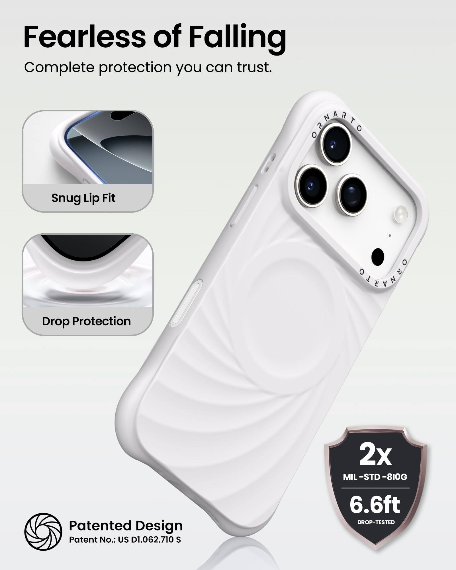 Fearless of Falling  
Complete protection you can trust.

Snug Lip Fit

Drop Protection

Patented Design  
Patent No.: US D1.062.710 S

2x  
MIL-STD-810G  
6.6ft  
DROP-TESTED
