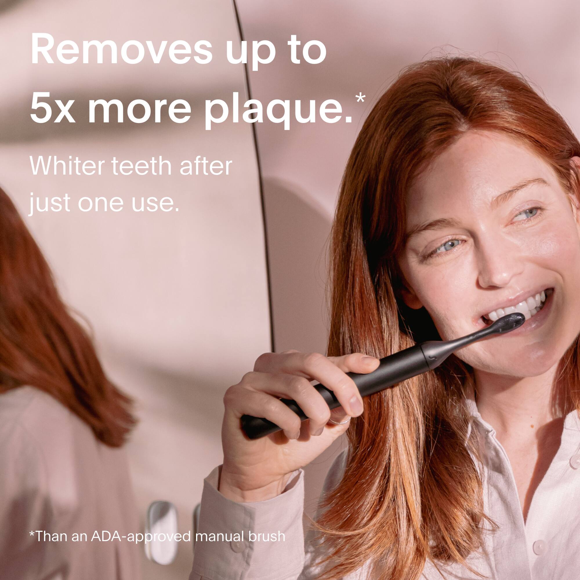 Removes up to 5x more plaque.*  
Whiter teeth after just one use.  

*Than an ADA-approved manual brush