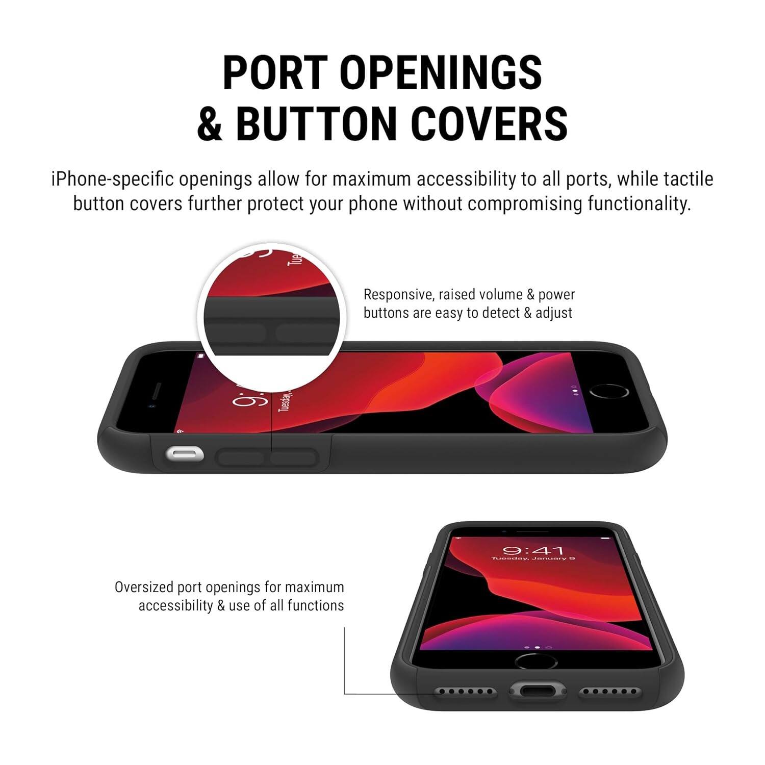 PORT OPENINGS & BUTTON COVERS

iPhone-specific openings allow for maximum accessibility to all ports, while tactile button covers further protect your phone without compromising functionality. Responsive, raised volume & power buttons are easy to detect & adjust

Oversized port openings for maximum accessibility & use of all functions