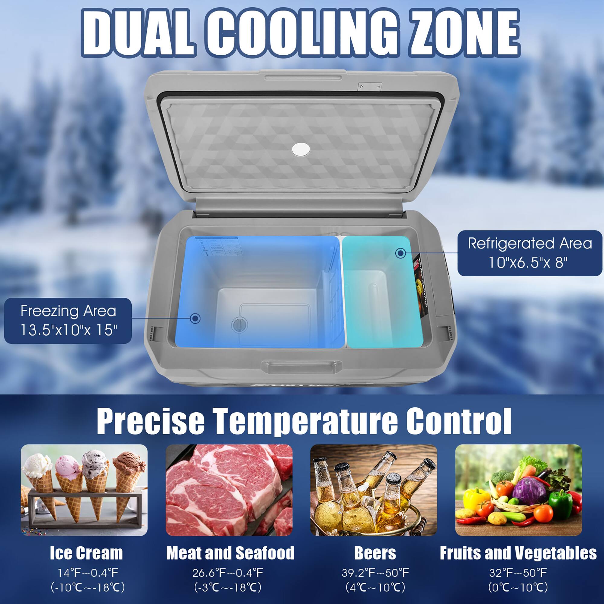DUAL COOLING ZONE
Refrigerated Area: 10"x6.5"x 8"
Freezing Area: 13.5"x10"x 0"x 15"
Precise Temperature Control
Ice Cream: 14F~0.4F (-10C~-18C)
Meat and Seafood: 26.6F~0.4F (-3C~-18C)
Beers: 39.2"F~50F
Fruits and Vegetables: 32"F50"F (4C~10C)