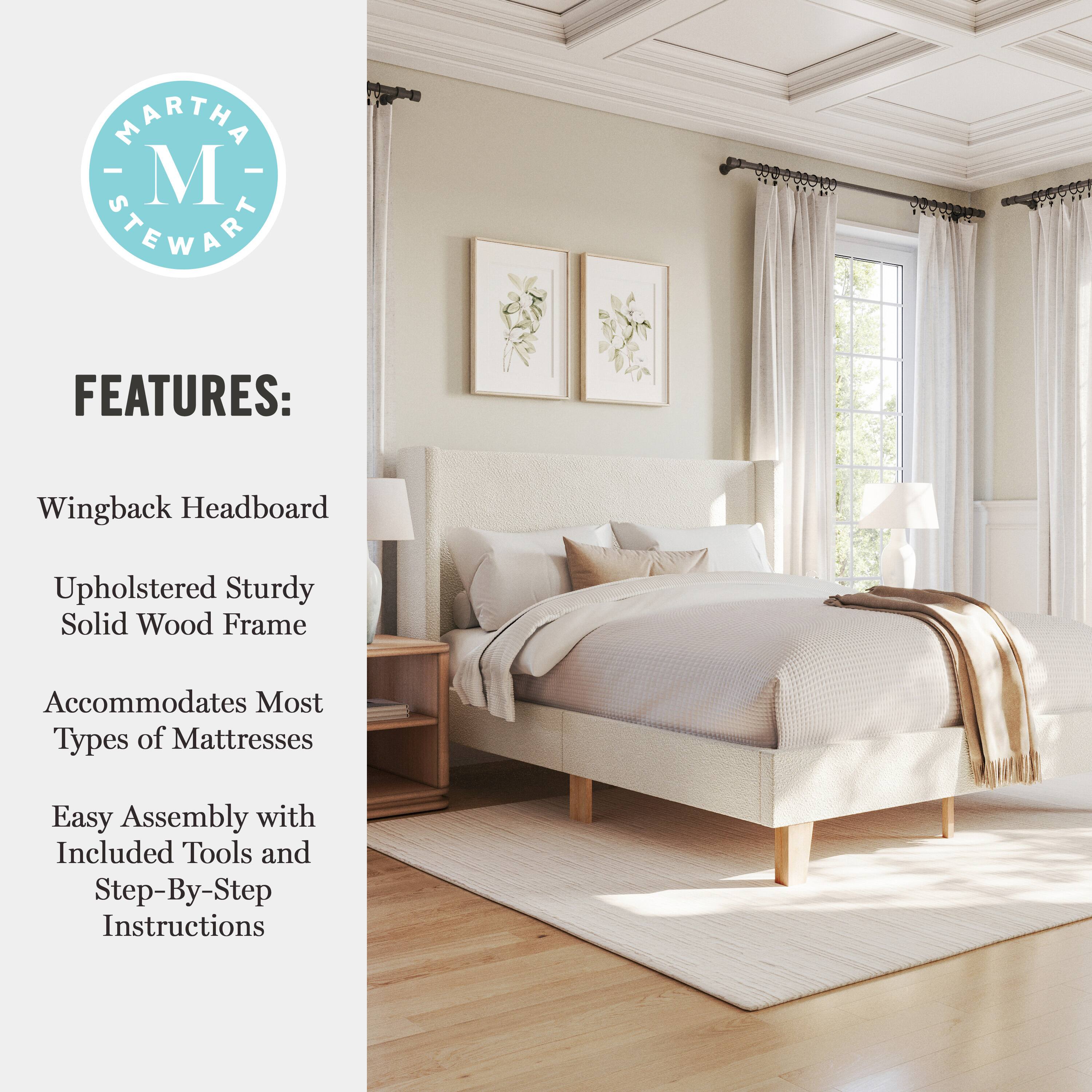 MARTHA - M STEWART FEATURES:  
- Wingback Headboard  
- Upholstered Sturdy Solid Wood Frame  
- Accommodates Most Types of Mattresses  
- Easy Assembly with Included Tools and Step-By-Step Instructions