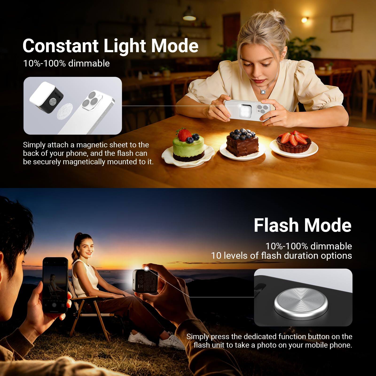 Constant Light Mode  
10%-100% dimmable  
Simply attach a magnetic sheet to the back of your phone, and the flash can be securely magnetically mounted to it.  

Flash Mode  
10%-100% dimmable  
10 levels of flash duration options  
Simply press the dedicated function button on the flash unit to take a photo on your mobile phone.