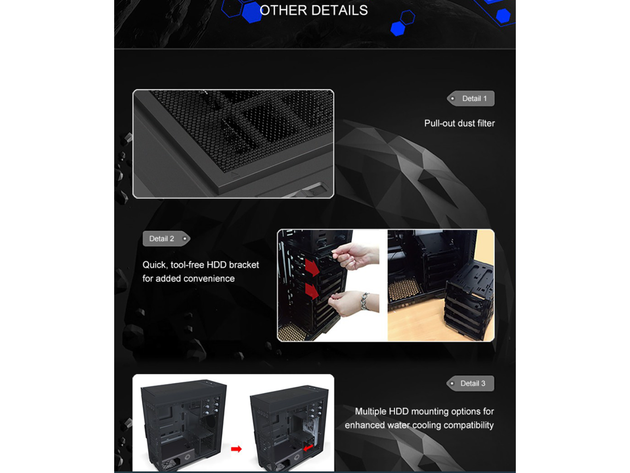 OTHER DETAILS

Detail 1: Pull-out dust filter

Detail 2: Quick, tool-free HDD bracket for added convenience

Detail 3: Multiple HDD mounting options for enhanced water cooling compatibility