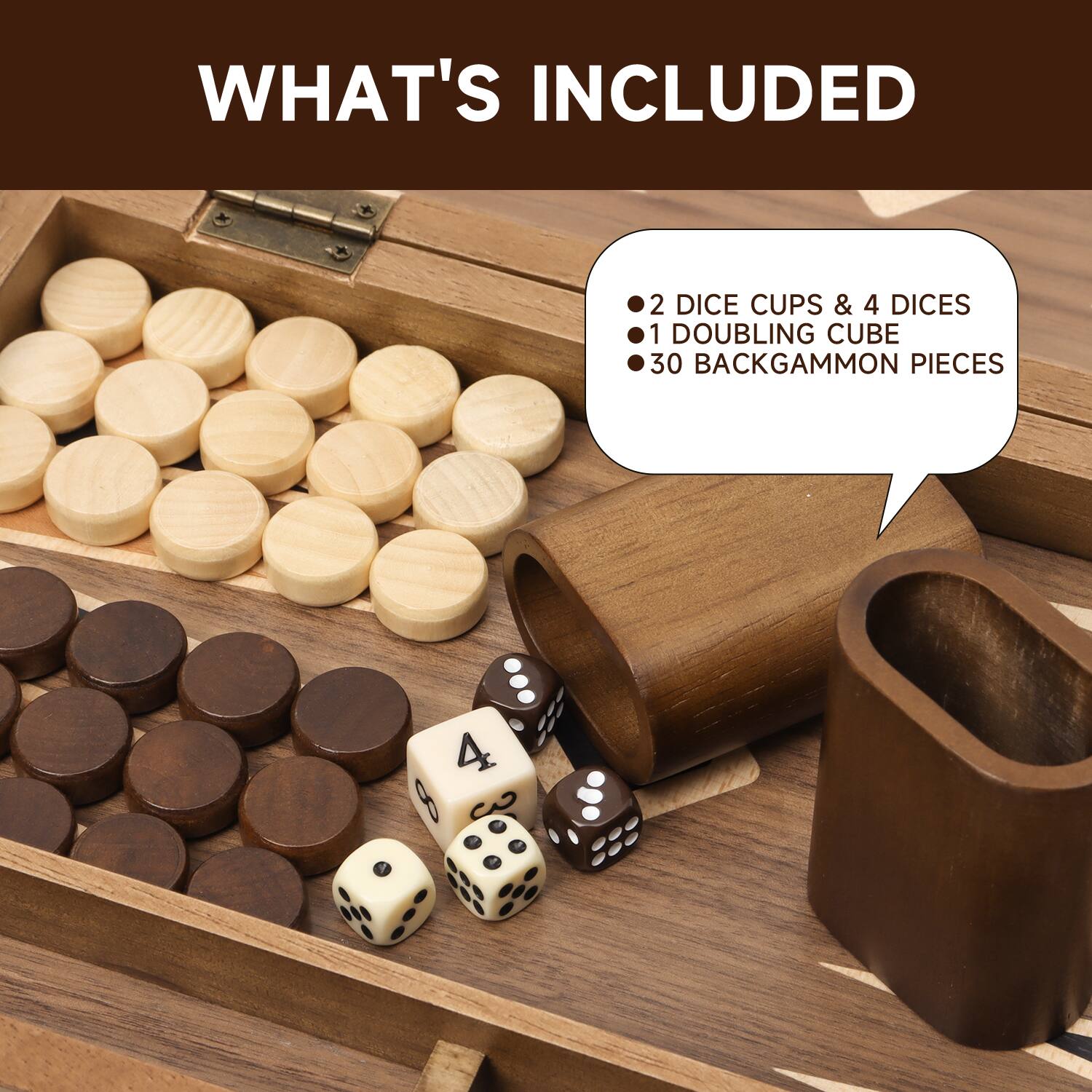 WHAT'S INCLUDED
2 DICE CUPS & 4 DICE
1 DOUBLING CUBE
30 BACKGAMMON PIECES