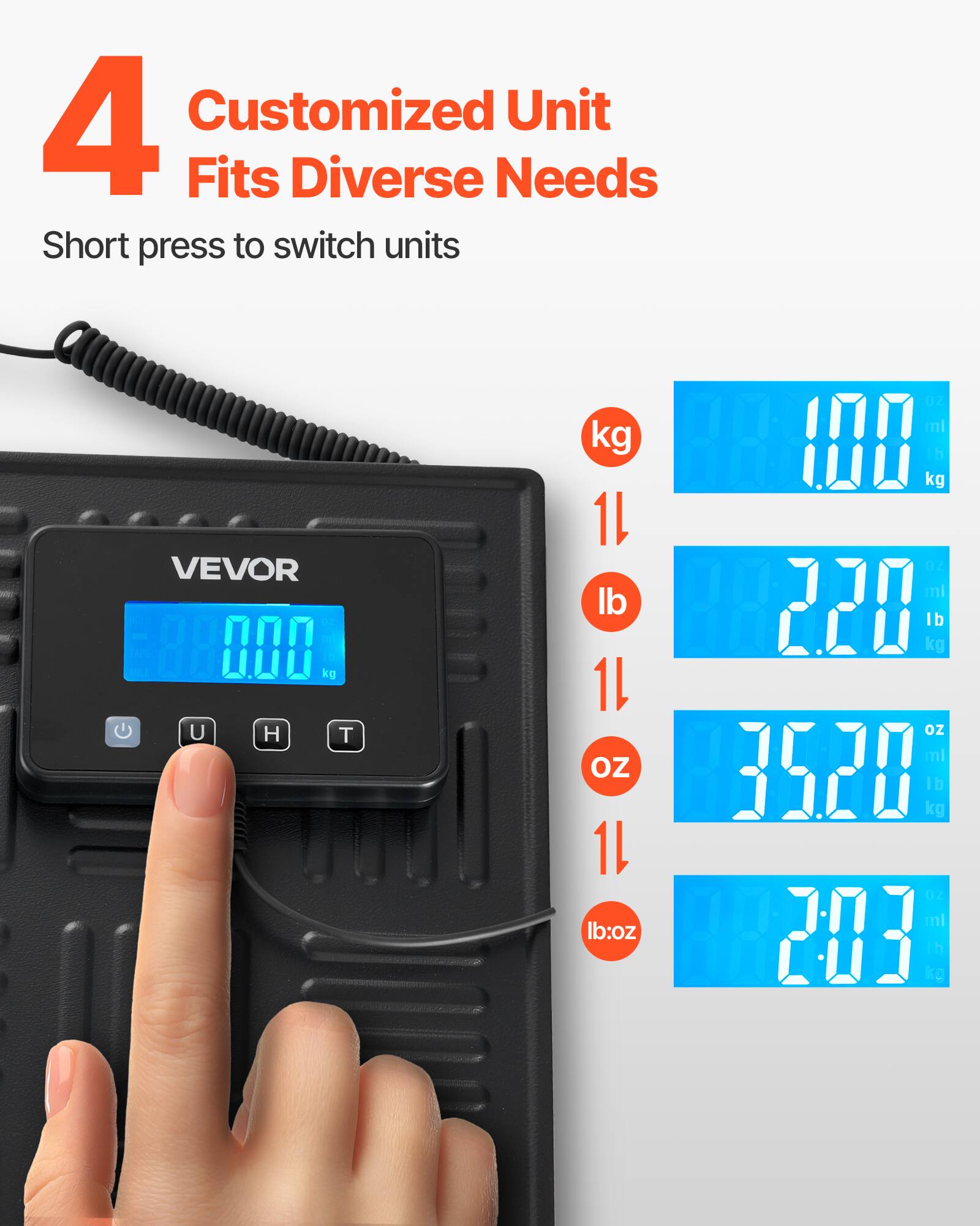 4 Customized Unit Fits Diverse Needs  
Short press to switch units  

VEVOR  

kg  
1L  
lb  
1L  
oz  
1L  
lb:oz  
- ml  
1 kg  
- ml  
220 kg  
lb oz  
ml  
3520 kg  
lb  
- ml  
203 lb oz