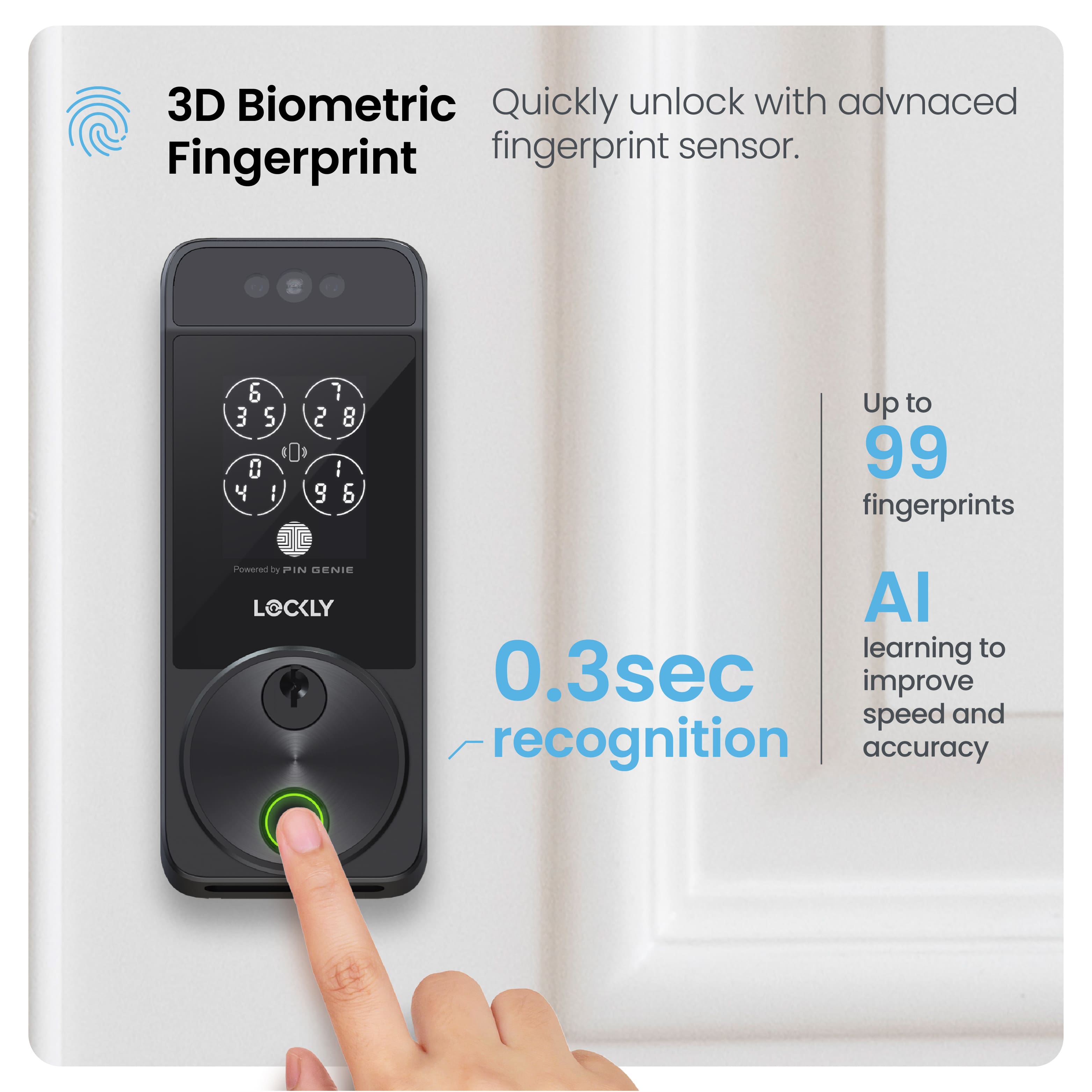 3D Biometric Fingerprint Quickly unlock with advanced fingerprint sensor. Fingerprint & 3 S 0 4 I 7 2 8 I 9 & Up to 99 fingerprints Powered by PIN GENIE LOCKLY Al learning to 0.3sec improve speed and recognition accuracy.