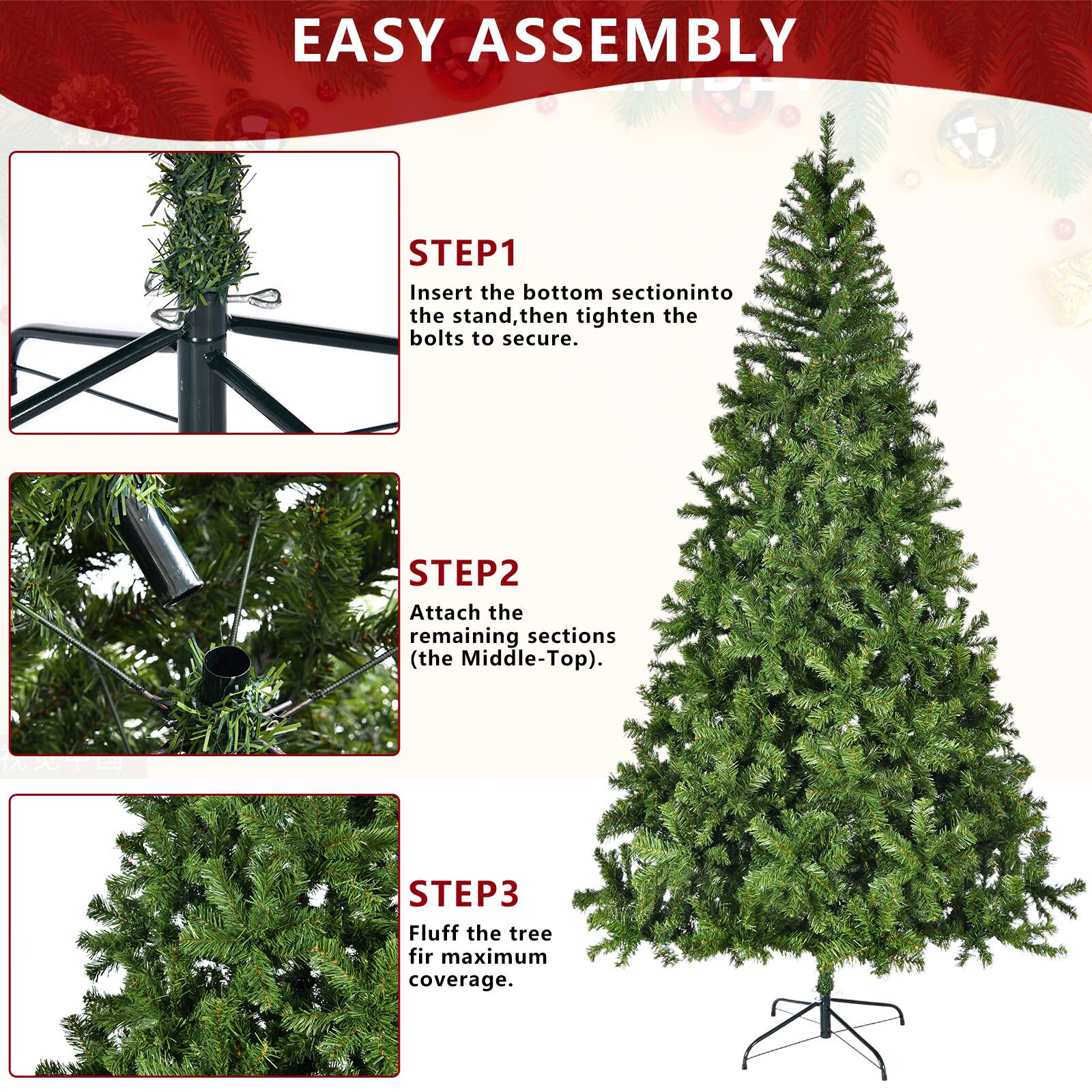 EASY ASSEMBLY

STEP 1  
Insert the bottom section into the stand, then tighten the bolts to secure.

STEP 2  
Attach the remaining sections (the Middle-Top).

STEP 3  
Fluff the tree for maximum coverage.