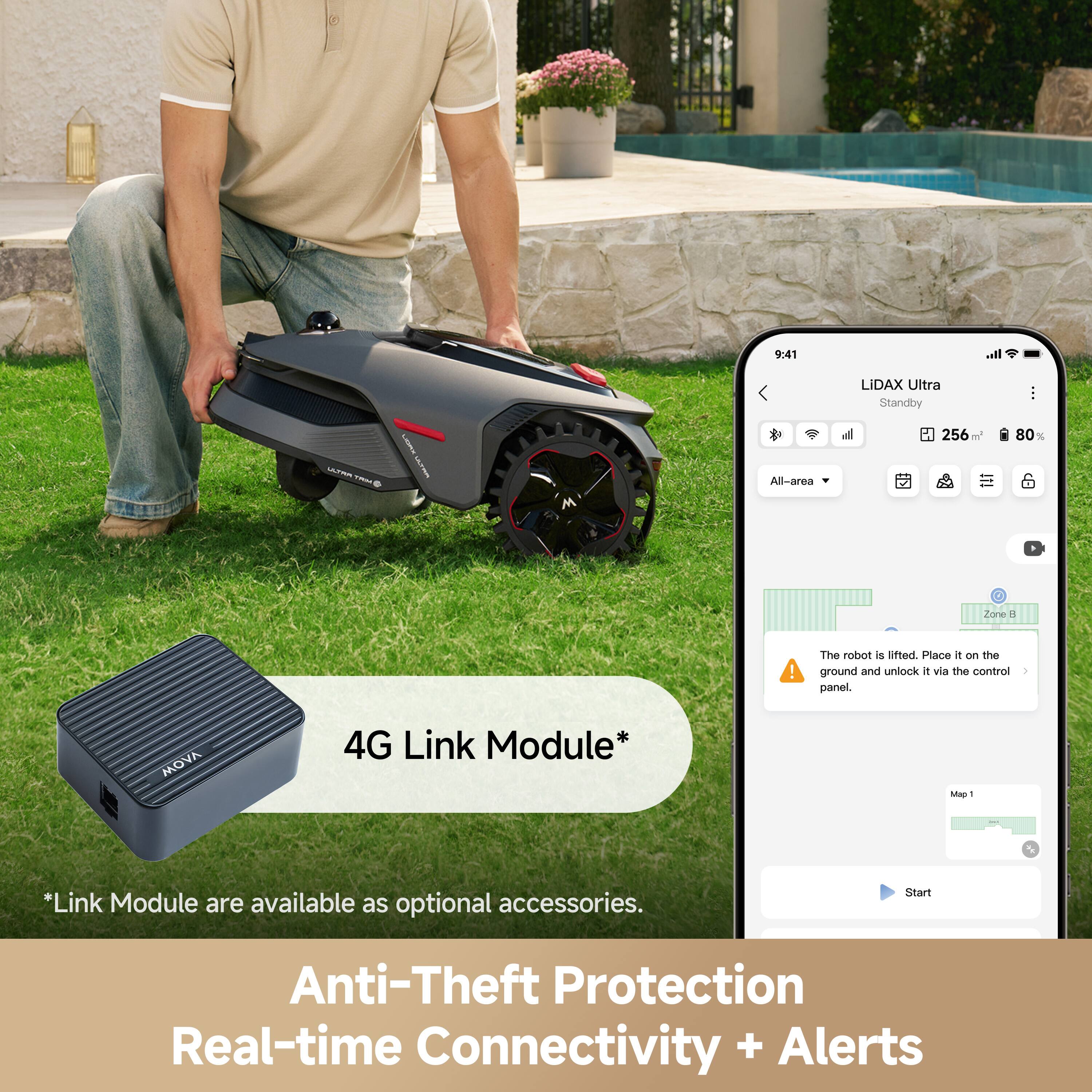 9:41  
LIDAX Ultra  
Standby  
256 m  
80%  

All-area  

The robot is lifted. Place it on the ground and unlock it via the control panel.  

MOVA 4G Link Module*  
*Link Module are available as optional accessories.  

Anti-Theft Protection  
Real-time Connectivity + Alerts