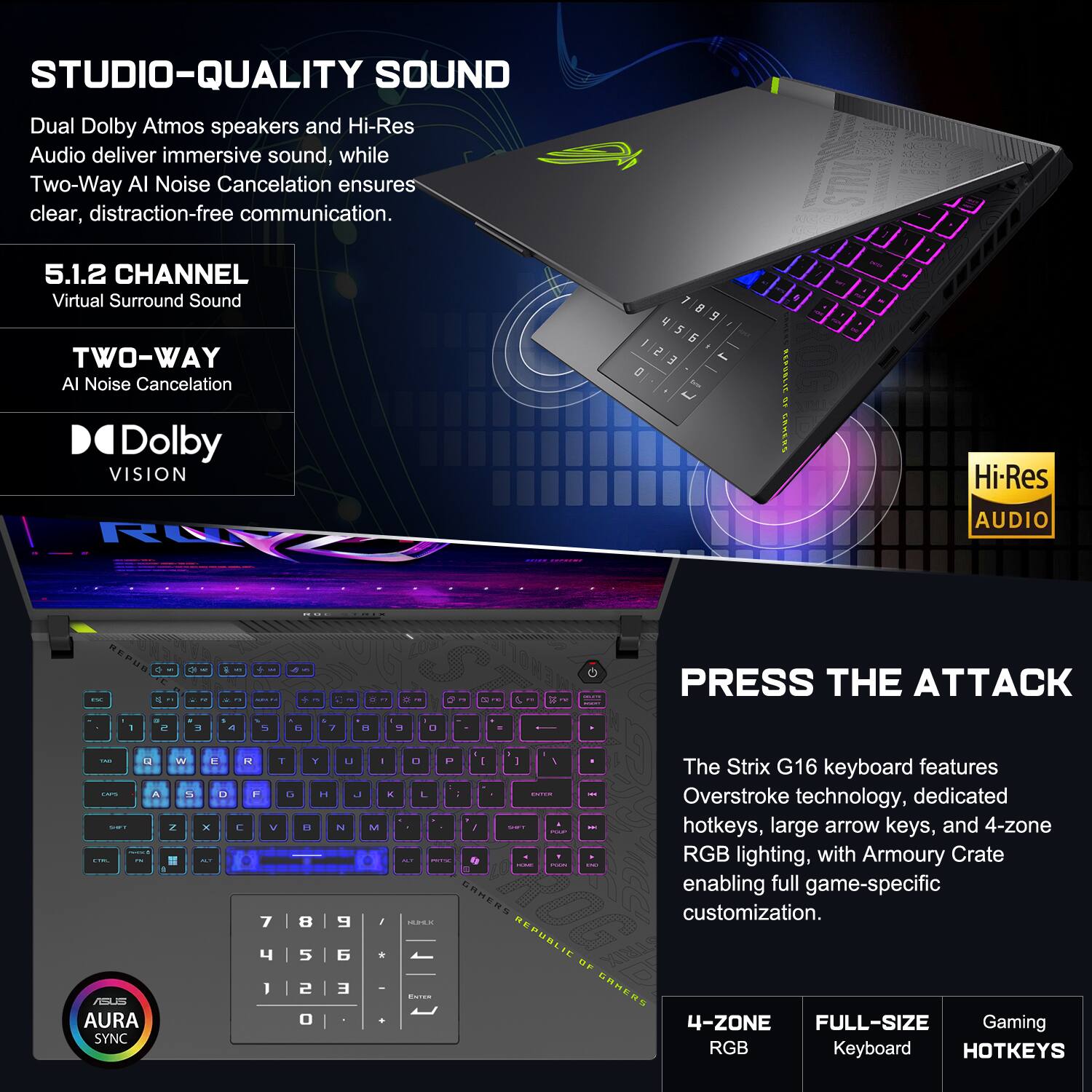 STUDIO-QUALITY SOUND  
Dual Dolby Atmos speakers and Hi-Res Audio deliver immersive sound, while Two-Way AI Noise Cancellation ensures clear, distraction-free communication.  

5.1.2 CHANNEL  
Virtual Surround Sound  

TWO-WAY  
AI Noise Cancellation  

Dolby VISION  

PRESS THE ATTACK  
The Strix G16 keyboard features Overstroke technology, dedicated hotkeys, large arrow keys, and 4-zone RGB lighting, with Armoury Crate enabling full game-specific customization.  

4-ZONE  
FULL-SIZE  
Gaming  
RGB  
HOTKEYS