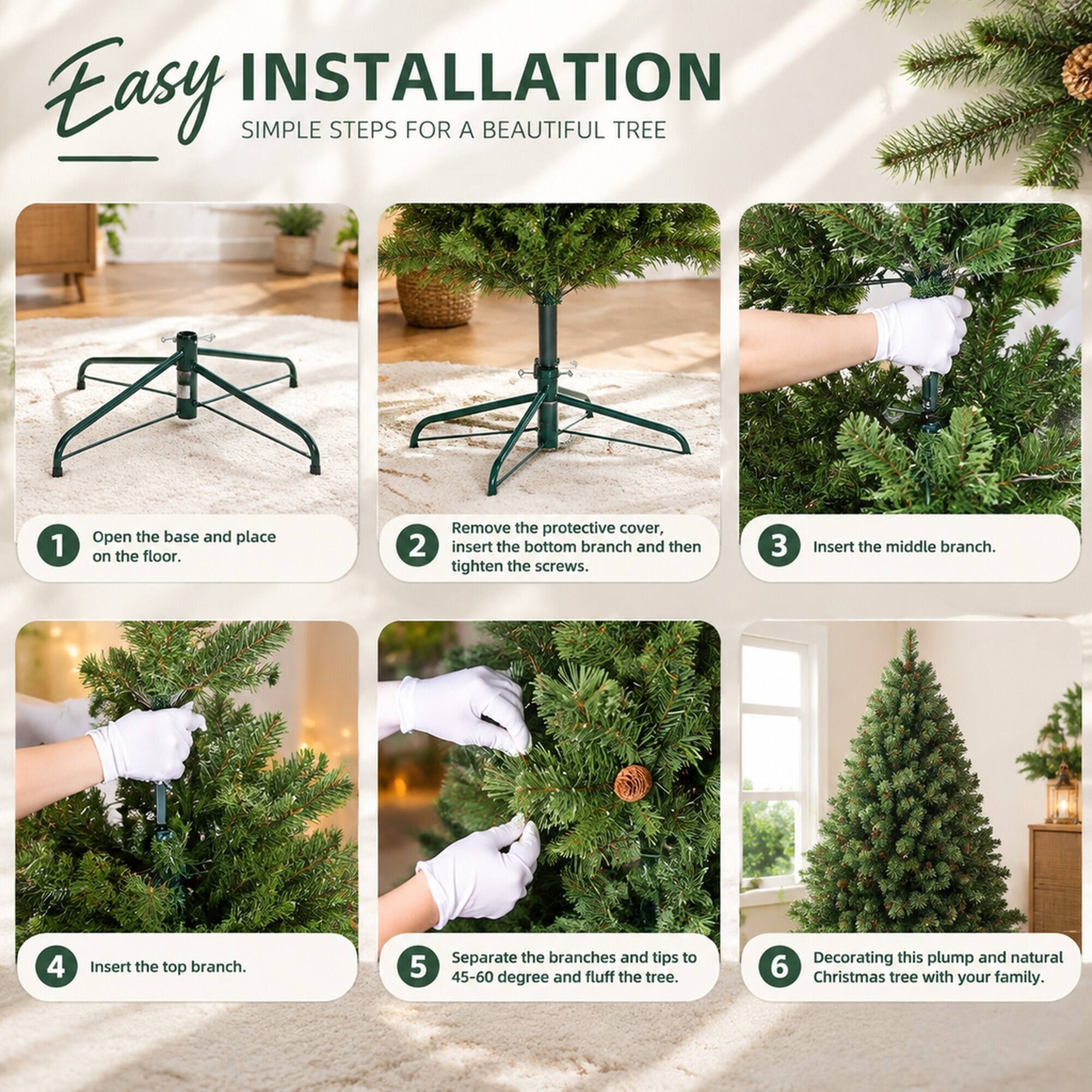 Easy INSTALLATION  
SIMPLE STEPS FOR A BEAUTIFUL TREE

1. Open the base and place on the floor.
2. Remove the protective cover, insert the bottom branch and then tighten the screws.
3. Insert the middle branch.
4. Insert the top branch.
5. Separate the branches and tips to 45-60 degree and fluff the tree.
6. Decorating this plump and natural Christmas tree with your family.