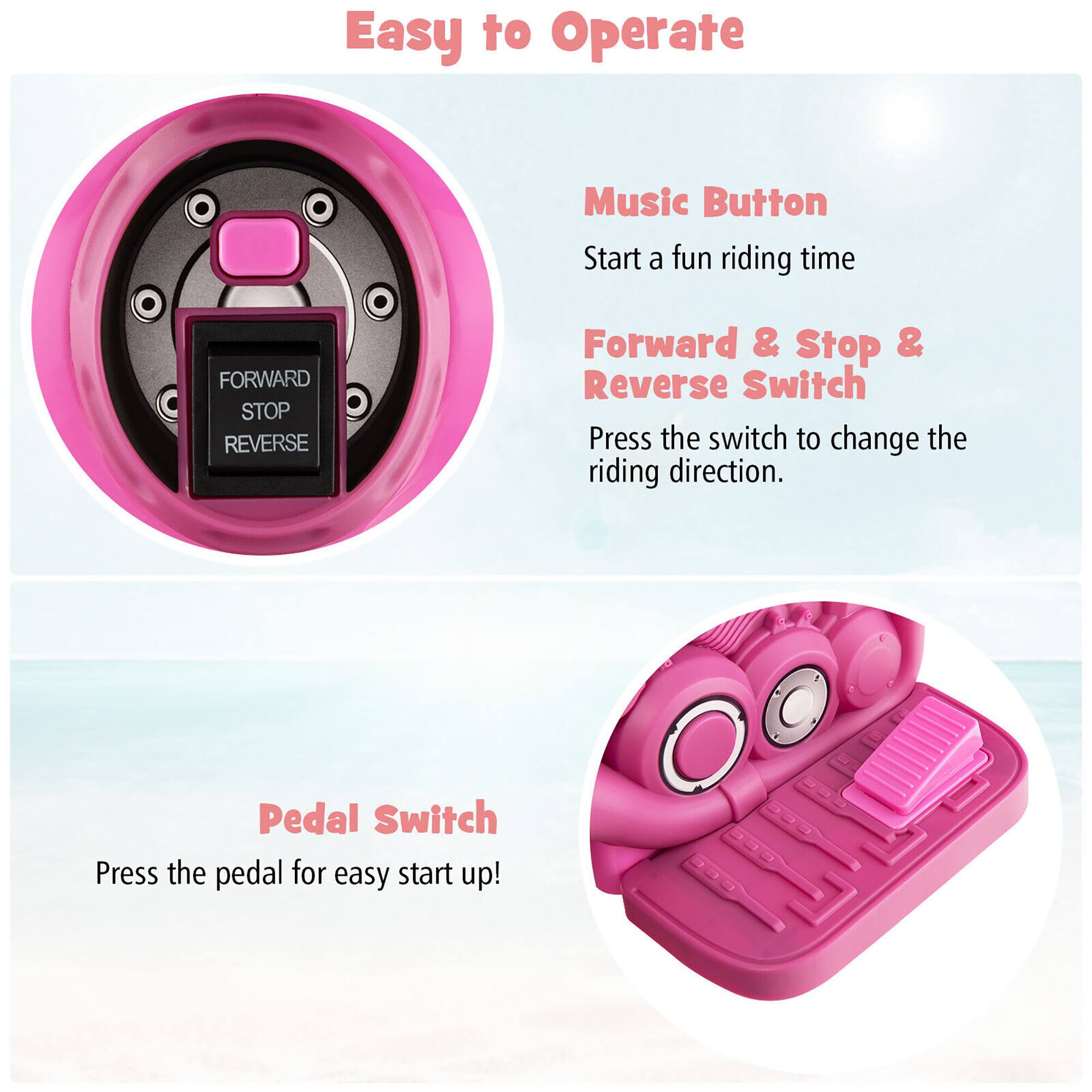 Easy to Operate

- Music Button
  - Start a fun riding time

- Forward & Stop & Reverse Switch
  - Press the switch to change the riding direction.

- Pedal Switch
  - Press the pedal for easy start up!