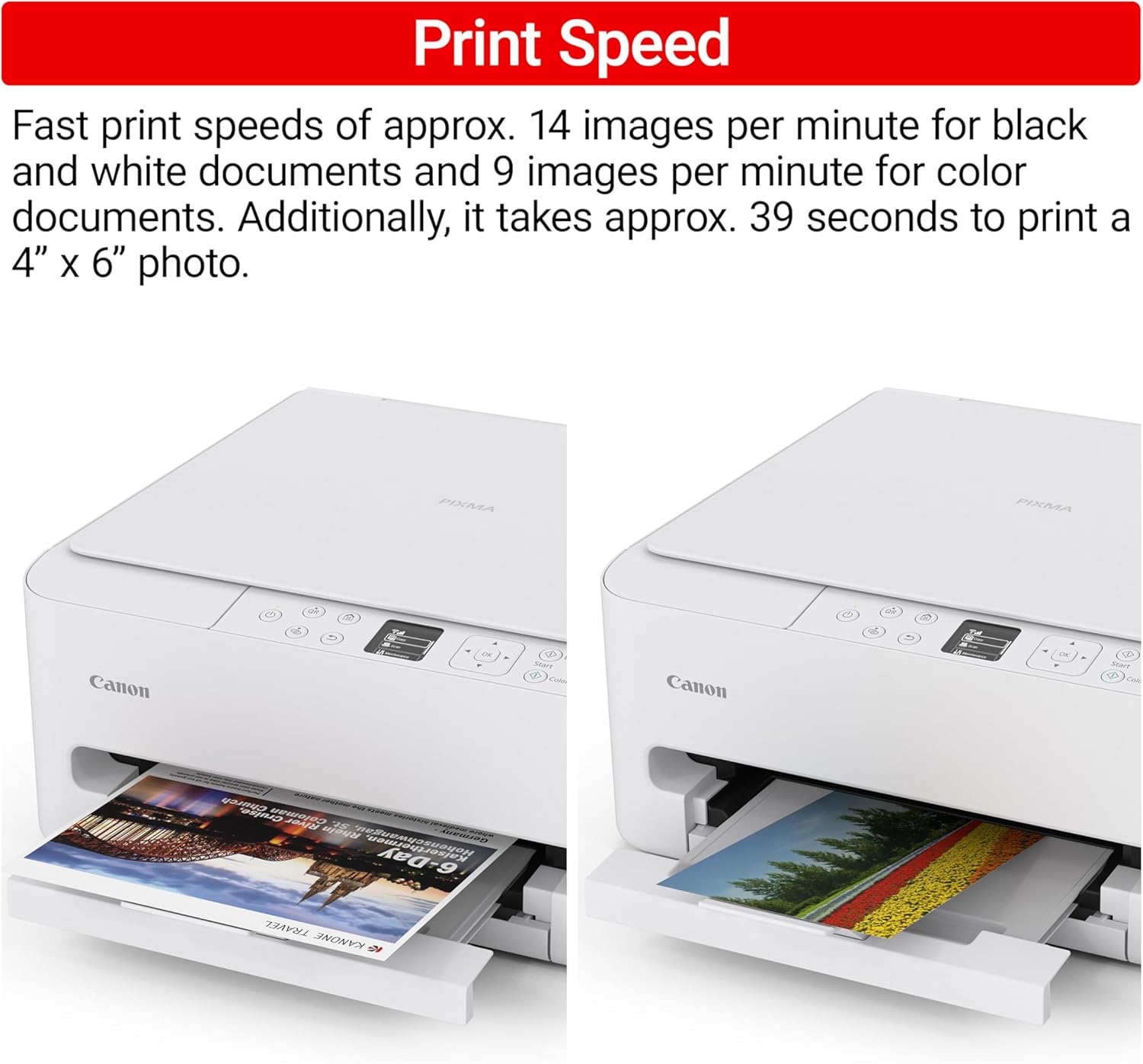 Print Speed

Fast print speeds of approx. 14 images per minute for black and white documents and 9 images per minute for color documents. Additionally, it takes approx. 39 seconds to print a 4" x 6" photo.