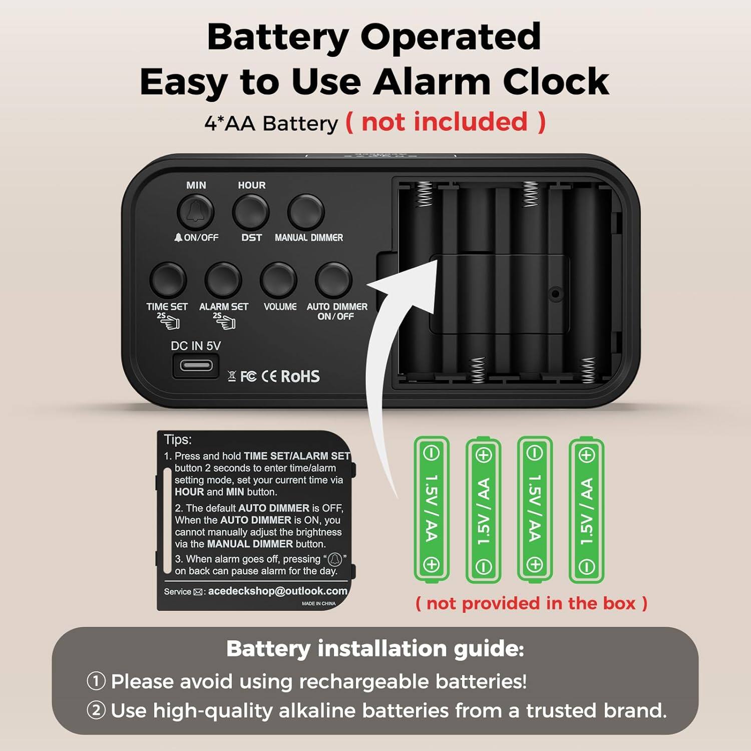 Battery Operated Easy to Use Alarm Clock  
4*AA Battery (not included)  

MIN HOUR ON/OFF DST MANUAL DIMMER TIME SET ALARM SET VOLUME AUTO DIMMER ON/OFF DC IN 5V FC CE ROHS  

Tips:  
1. Press and hold TIME SET/ALARM SET button 2 seconds to enter time/alarm setting mode, set your current time via HOUR and MIN button.  
2. The default AUTO DIMMER is OFF, When the AUTO DIMMER is ON you cannot manually adjust the brightness via the MANUAL DIMMER button.  
3. When alarm goes off, pressing on back can pause alarm for the day.  

Service S: acedeckshop@outlook.com  

Battery installation guide:  
1. Please avoid using rechargeable batteries!  
2. Use high-quality alkaline batteries from a trusted brand.  

(not provided in the box)