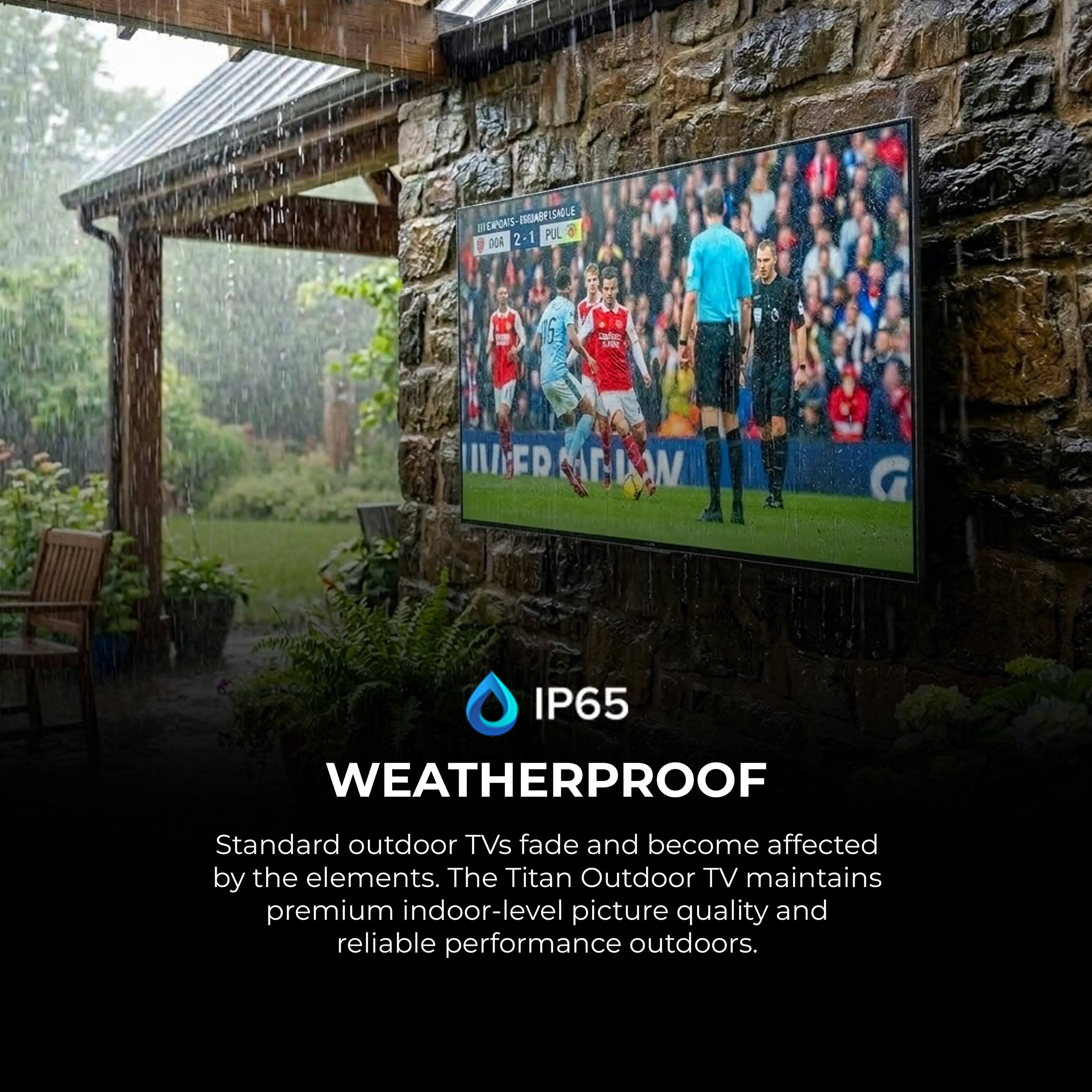 BERONS-DAABECSHOLE ISGIADY SALE BECAPONS a 2-1 2 1 PUL OGA 6 ER II/ FR  W G IP65 WEATHERPROOF

Standard outdoor TVs fade and become affected by the elements. The Titan Outdoor TV maintains premium indoor-level picture quality and reliable performance outdoors.