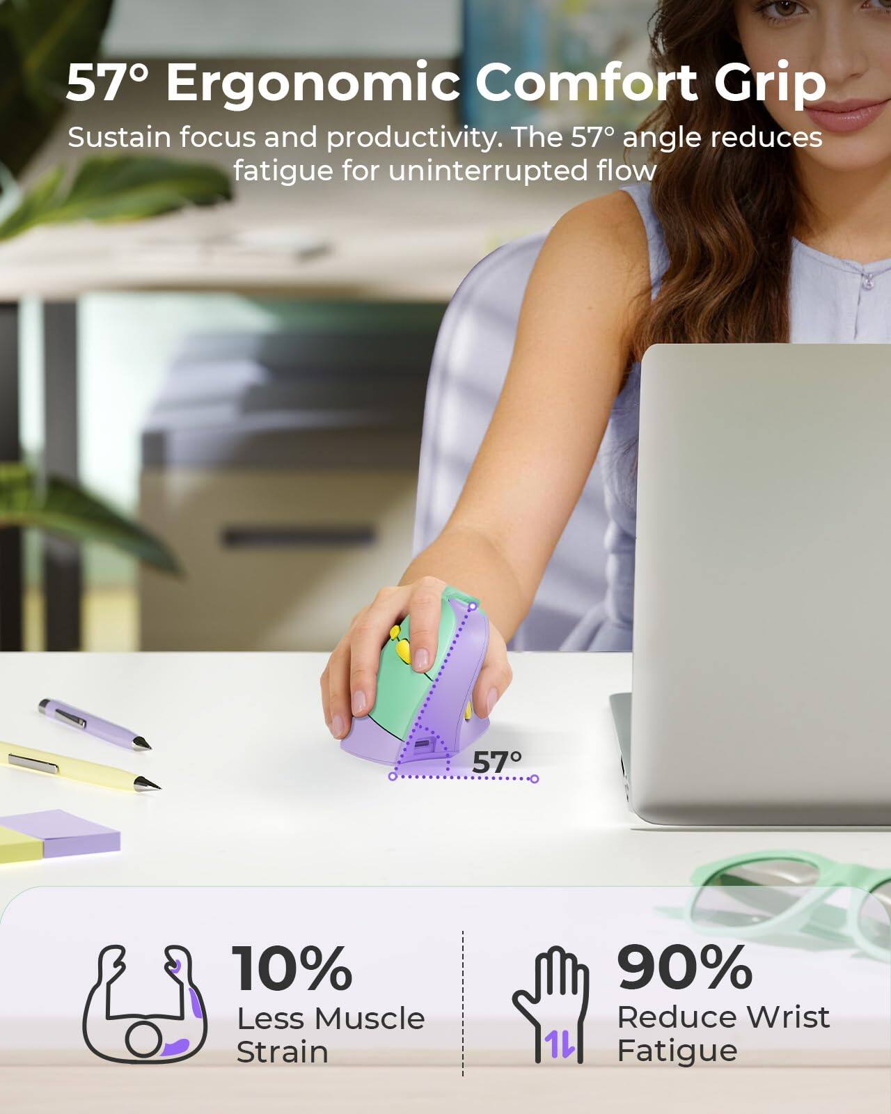57° Ergonomic Comfort Grip  
Sustain focus and productivity. The 57° angle reduces fatigue for uninterrupted flow.  

10% Less Muscle Strain  
90% Reduce Wrist Fatigue