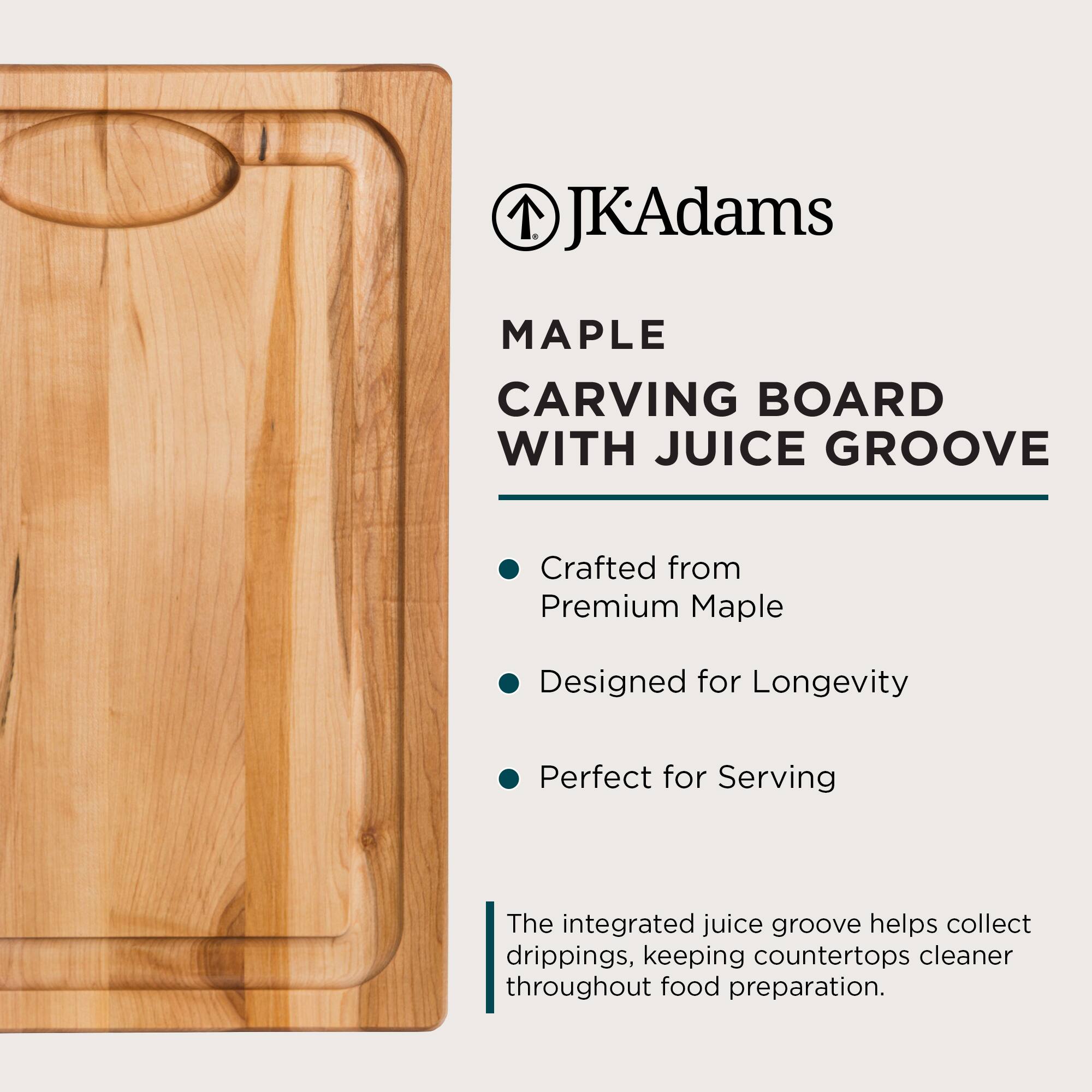 JKAdams MAPLE CARVING BOARD WITH JUICE GROOVE

Crafted from Premium Maple  
Designed for Longevity  
Perfect for Serving  

The integrated juice groove helps collect drippings, keeping countertops cleaner throughout food preparation.