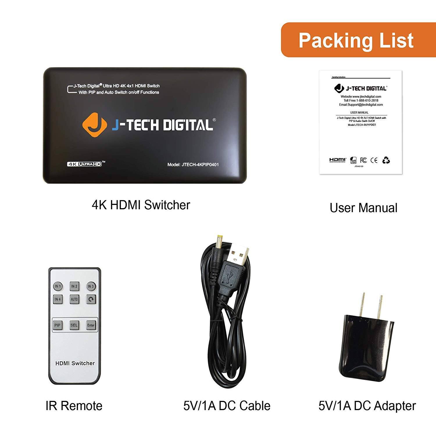 Packing List

- J-Tech Digital Ultra HD 4K 4x1 HDMI Switch with PIP and Auto Switch on/off Functions
- J-TECH DIGITAL
- Model: JTECH-4KPIP0401
- 4K HDMI Switcher

- User Manual
- J-TECH DIGITAL
- Toll Free: 1-888-610-2018
- Email: support@jtechdigital.com
- Model: JTECH-4KPIP0401

- IR Remote
- HDMI Switcher

- 5V/1A DC Cable

- 5V/1A DC Adapter