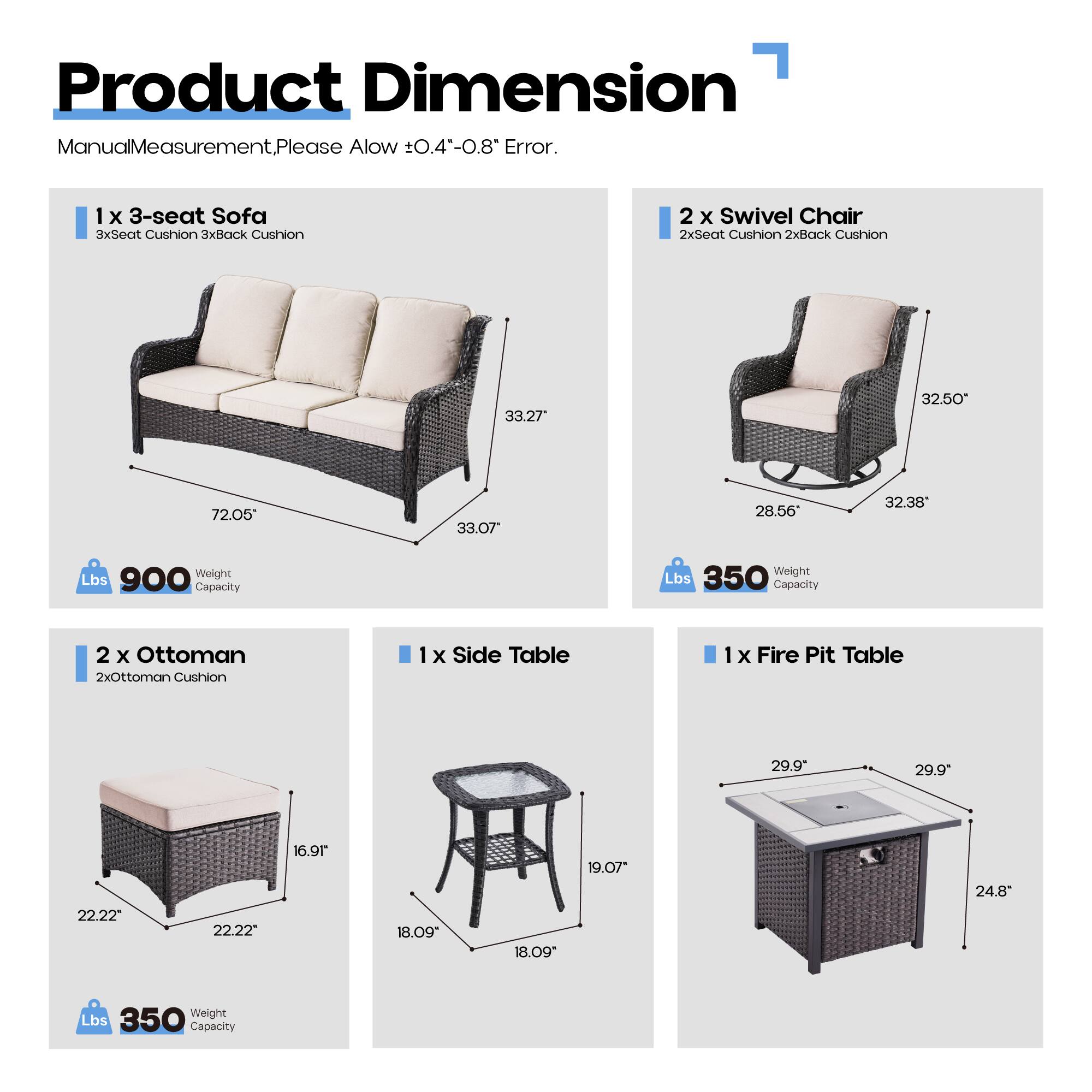 Product Dimension

Manual Measurement, Please Allow ±0.4"-0.8" Error.

1 x 3-seat Sofa  
3xSeat Cushion 3xBack Cushion  
33.27" 32.50" 72.05" 33.07"  
Weight Lbs 900  
Capacity Weight Lbs 350  

2 x Swivel Chair  
2xSeat Cushion 2xBack Cushion  
32.50" 28.56" 32.38"  
Weight Lbs 350  
Capacity  

2 x Ottoman  
2xOttoman Cushion  
29.9" 29.9" 22.22" 22.22" 16.91"  
Weight Lbs 350  
Capacity  

1 x Side Table  
18.09" 18.09" 19.07" 24.8"  
Weight Lbs 350  
Capacity  

1 x Fire Pit Table  
29.9" 29.9" 24.8"