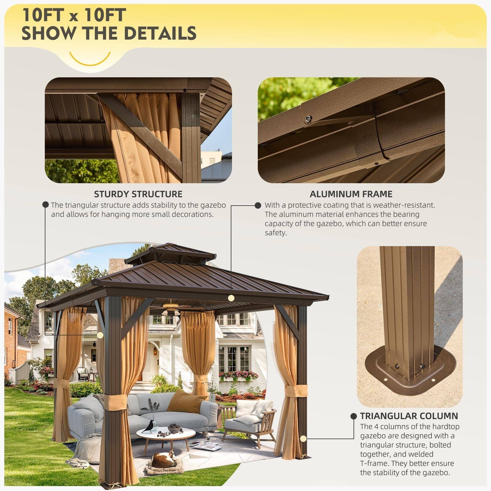 10FT x 10FT  
SHOW THE DETAILS  

STURDY STRUCTURE  
The triangular structure adds stability to the gazebo and allows for hanging more small decorations.  

ALUMINUM FRAME  
With a protective coating that is weather-resistant. The aluminum material enhances the bearing capacity of the gazebo, which can better ensure safety.  

TRIANGULAR COLUMN  
The 4 columns of the hardtop gazebo are designed with a triangular structure, bolted together, and welded T-frame. They better ensure the stability of the gazebo.