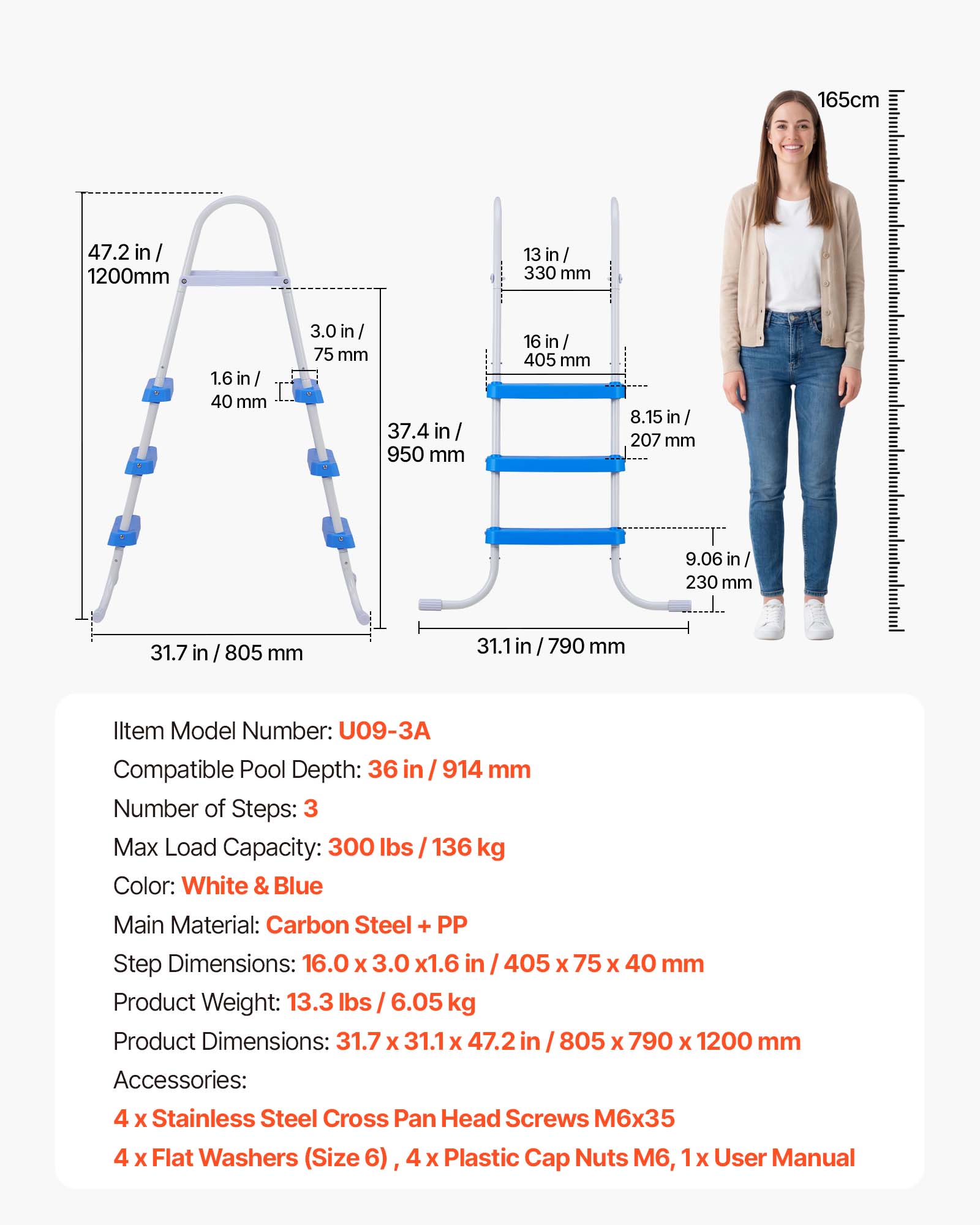 165cm  
47.2 in / 1200mm  
13 in / 330 mm  
1.6 in / 40 mm  
3.0 in / 75 mm  
37.4 in / 950 mm  
16 in / 405 mm  
8.15 in / 207 mm  
9.06 in / 230 mm  
31.7 in / 805 mm  
31.1 in / 790 mm  

Item Model Number: U09-3A  
Compatible Pool Depth: 36 in / 914 mm  
Number of Steps: 3  
Max Load Capacity: 300 lbs / 136 kg  
Color: White & Blue  
Main Material: Carbon Steel + PP  
Step Dimensions: 16.0 x 3.0 x 1.6 in / 405 x 75 x 40 mm  
Product Weight: 13.3 lbs / 6.05 kg  
Product Dimensions: 31.7 x 31.1 x 47.2 in / 8