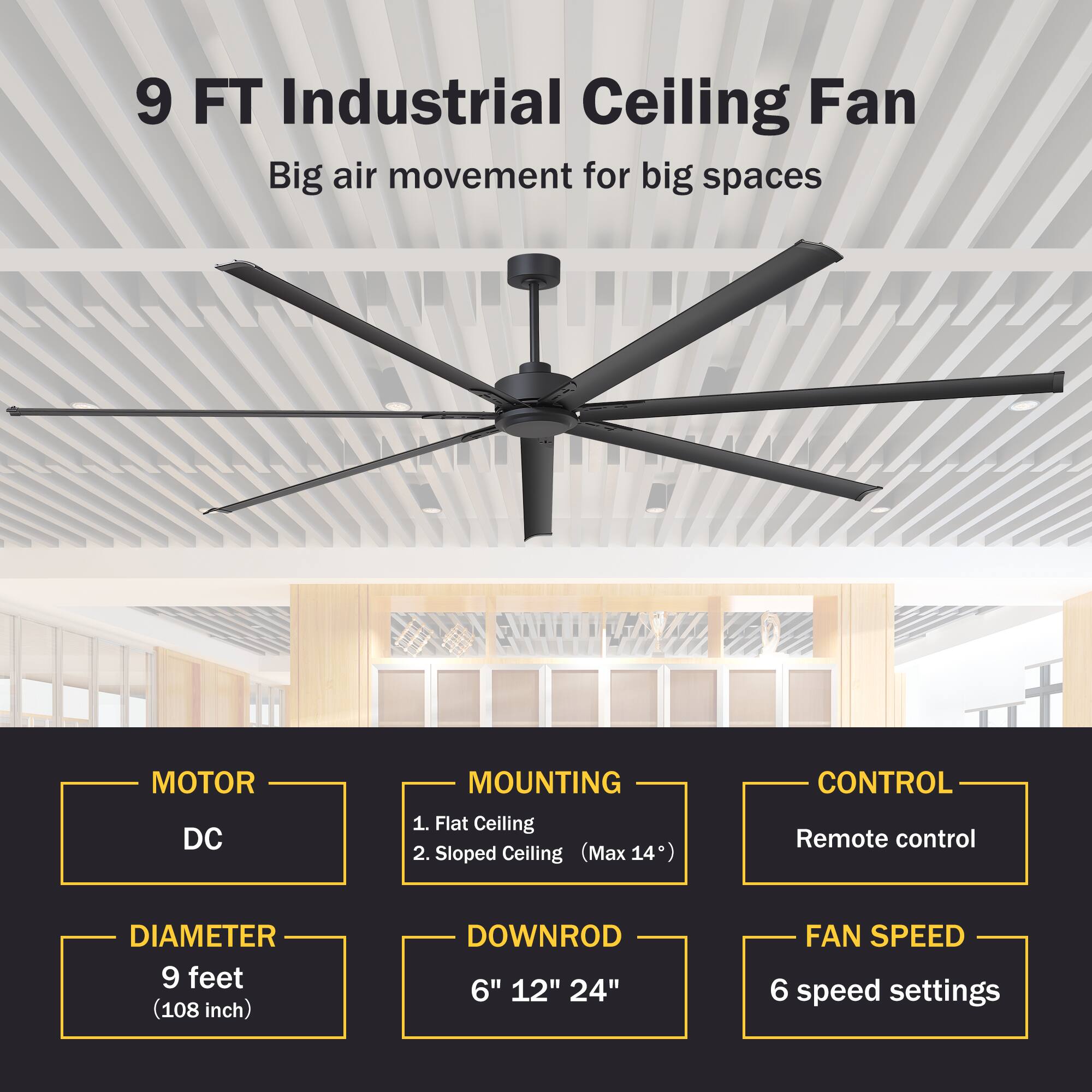 9 FT Industrial Ceiling Fan  
Big air movement for big spaces  

MOTOR  
DC  

MOUNTING  
1. Flat Ceiling  
2. Sloped Ceiling (Max 14°)  

CONTROL  
Remote control  

DIAMETER  
9 feet (108 inch)  

DOWNROD  
6" 12" 24"  

FAN SPEED  
6 speed settings