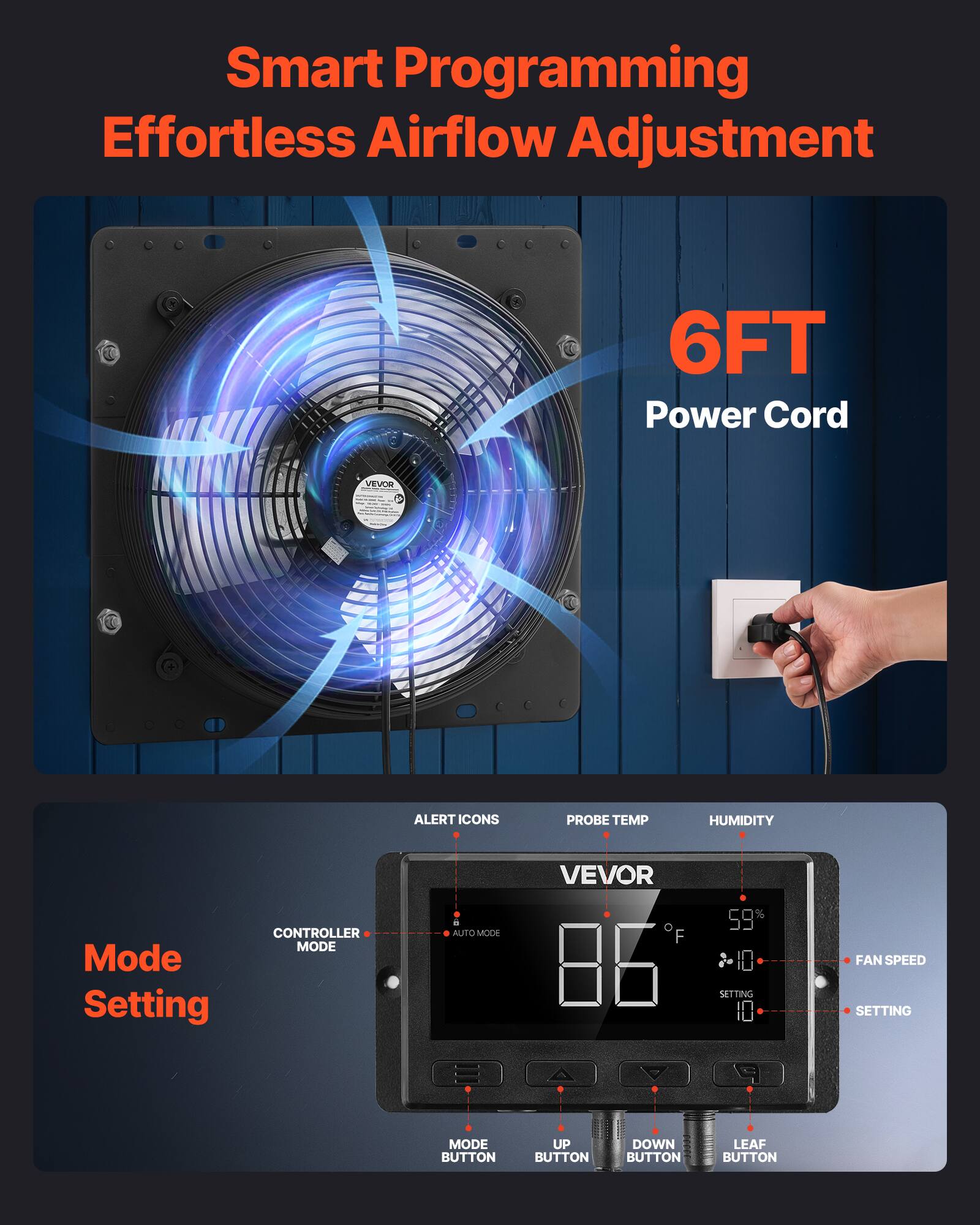 Smart Programming Effortless Airflow Adjustment  
6FT Power Cord  

Mode Setting  
CONTROLLER MODE  
AUTO MODE  

ALERT ICONS  
PROBE TEMP  
HUMIDITY  

VEVOR  
86°F  
59%  

FAN SPEED  
SETTING  

MODE BUTTON  
UP BUTTON  
DOWN BUTTON  
LEAF BUTTON