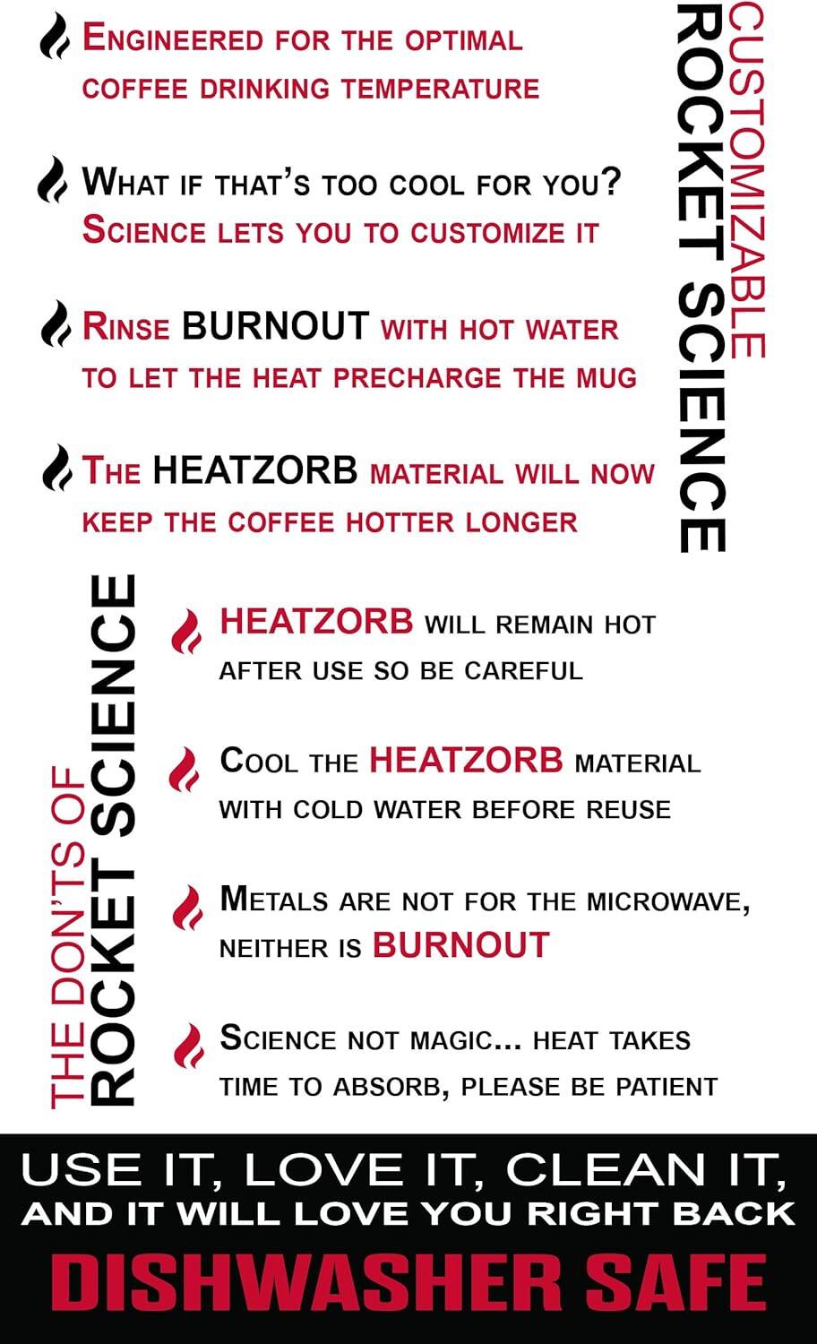ENGINEERED FOR THE OPTIMAL COFFEE DRINKING TEMPERATURE

WHAT IF THAT'S TOO COOL FOR YOU? SCIENCE LETS YOU CUSTOMIZE IT

RINSE BURNOUT WITH HOT WATER TO LET THE HEAT PRECHARGE THE MUG

THE HEATZORB MATERIAL WILL NOW KEEP THE COFFEE HOTTER LONGER

HEATZORB WILL REMAIN HOT AFTER USE SO BE CAREFUL

COOL THE HEATZORB MATERIAL WITH COLD WATER BEFORE REUSE

METALS ARE NOT FOR THE MICROWAVE, NEITHER IS BURNOUT

SCIENCE NOT MAGIC... HEAT TAKES TIME TO ABSORB, PLEASE BE PATIENT

USE IT, LOVE IT, CLEAN IT, AND IT WILL LOVE YOU RIGHT BACK

DISHWASHER SAFE