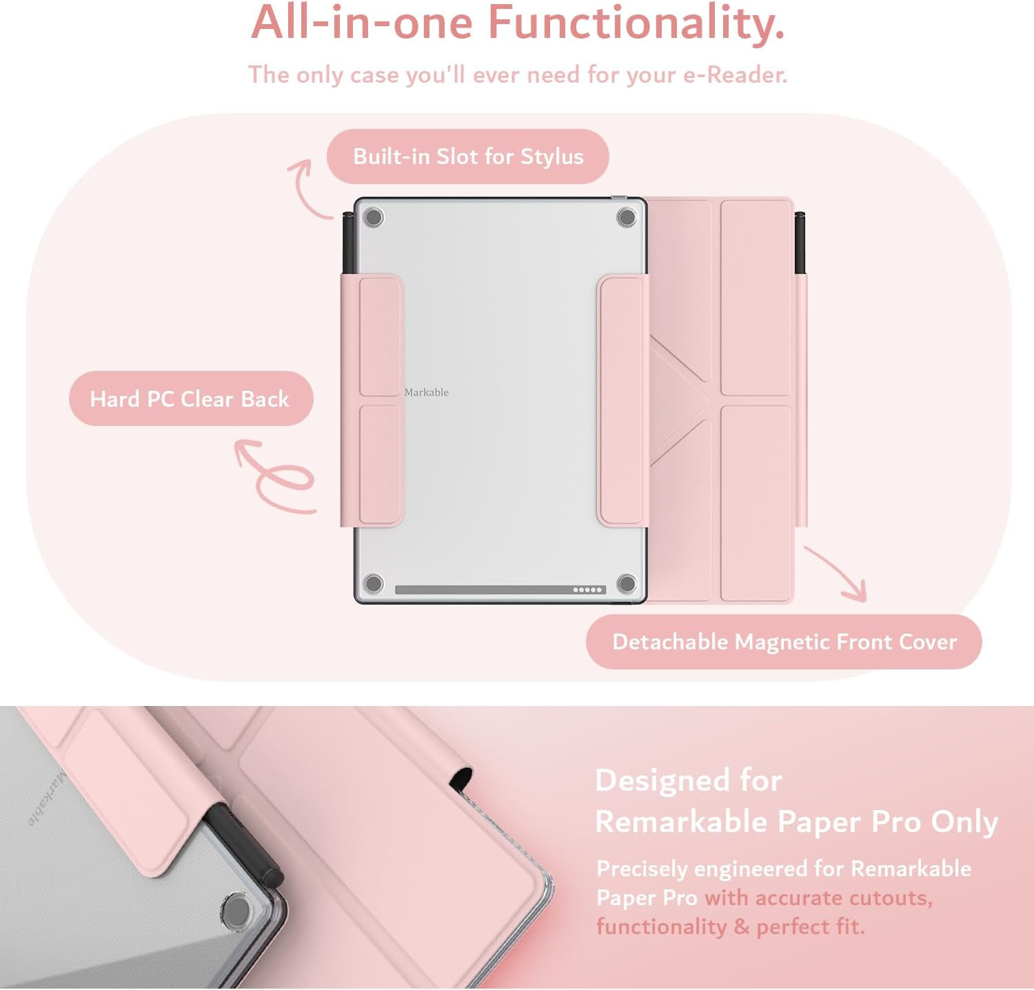 All-in-one Functionality.  
The only case you'll ever need for your e-Reader.  

Built-in Slot for Stylus  
Hard PC Clear Back  
Markable  
Detachable Magnetic Front Cover  

Designed for Remarkable Paper Pro Only  
Precisely engineered for Remarkable Paper Pro with accurate cutouts, functionality & perfect fit.