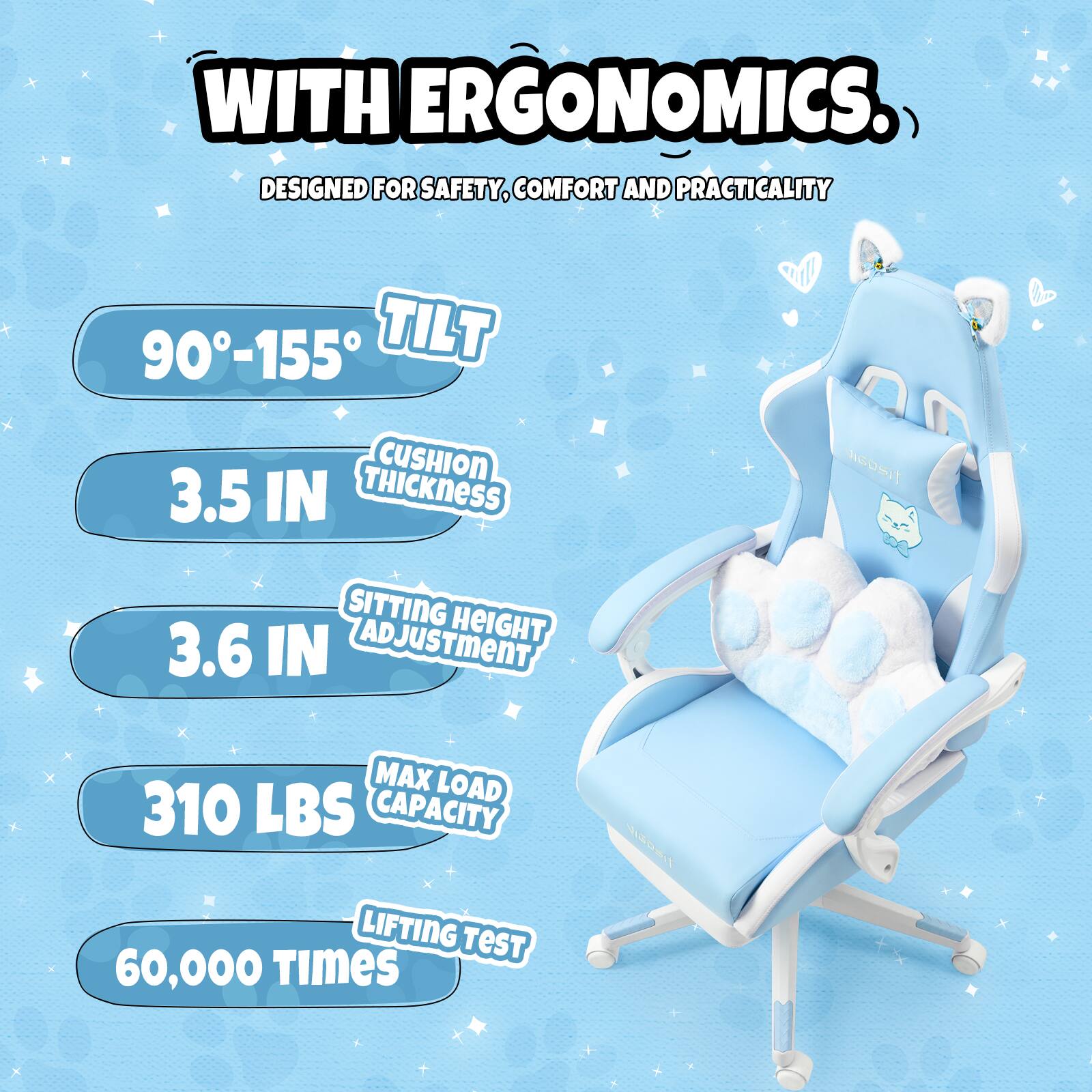 WITH ERGONOMICS.  
DESIGNED FOR SAFETY, COMFORT AND PRACTICALITY  

- 90°-155° TILT  
- 3.5 IN CUSHION THICKNESS  
- 3.6 IN SITTING HEIGHT ADJUSTMENT  
- 310 LBS MAX LOAD CAPACITY  
- 60,000 TIMES LIFTING TEST