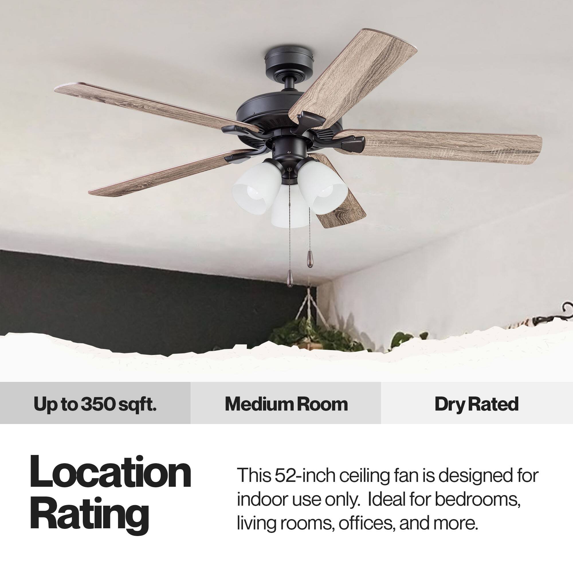 Up to 350 sqft. Medium Room Dry Rated Location This 52-inch ceiling fan is designed for indoor use only. Ideal for bedrooms, living rooms, offices, and more.