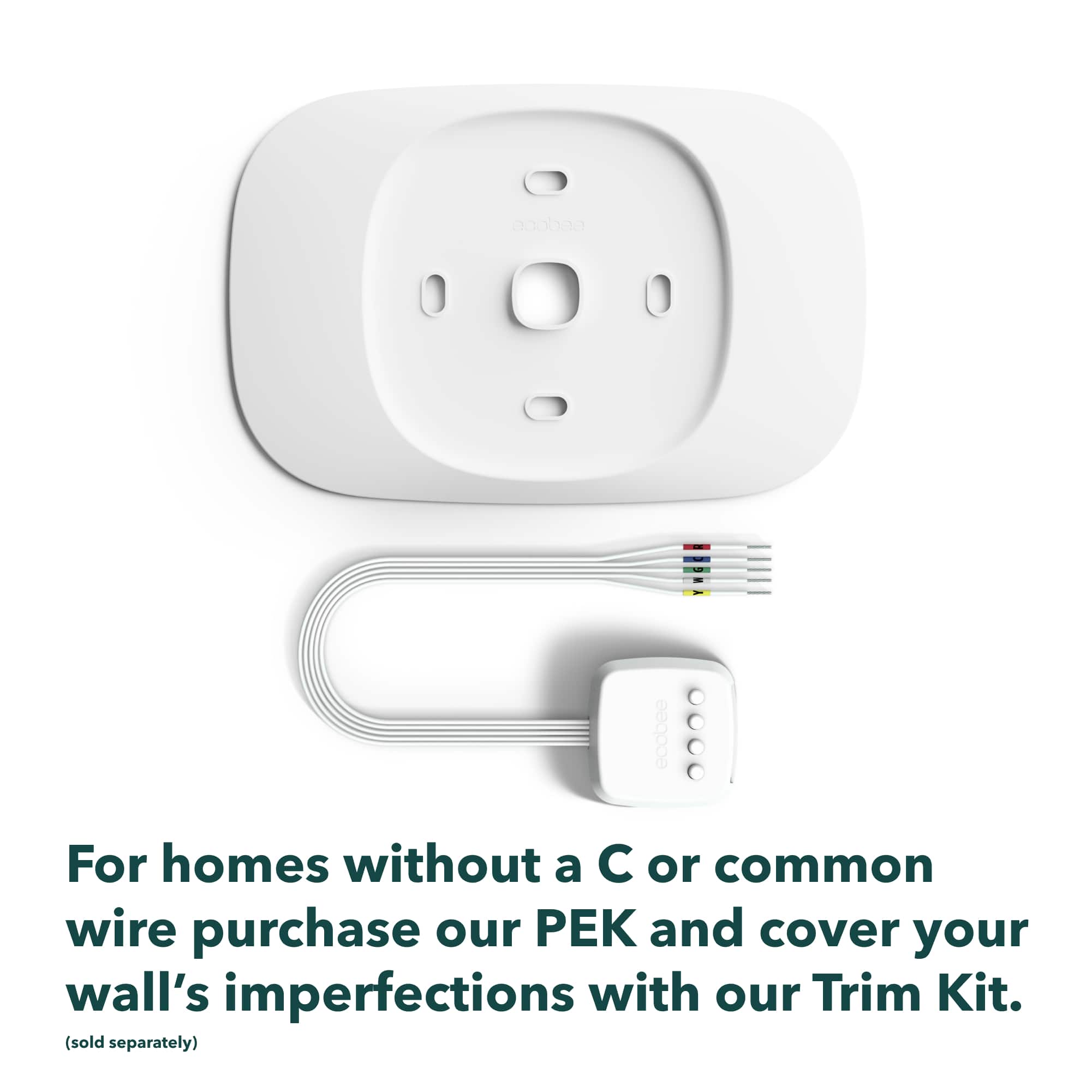 For homes without a C or common wire, purchase our Pek and cover your wall's imperfections with our Trim Kit (sold separately).