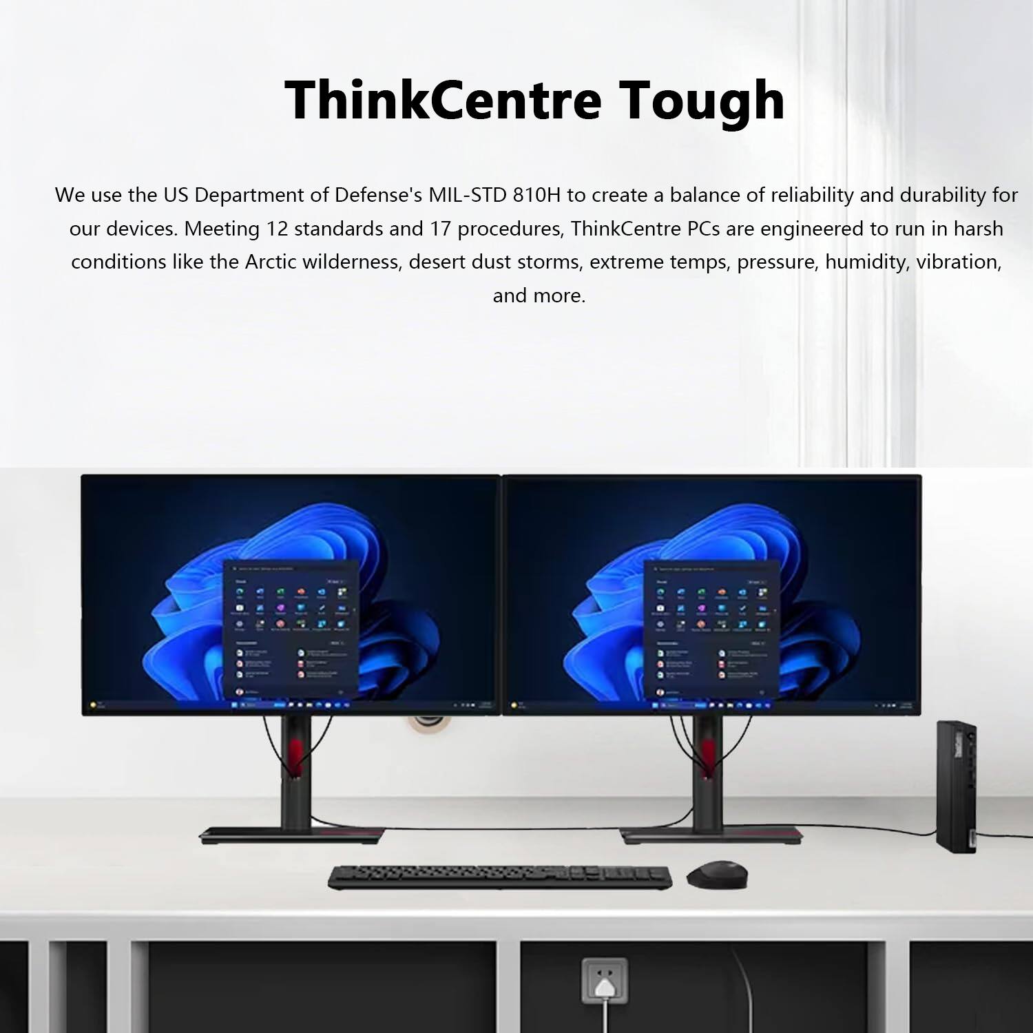 ThinkCentre Tough

We use the US Department of Defense's MIL-STD 810H to create a balance of reliability and durability for our devices. Meeting 12 standards and 17 procedures, ThinkCentre PCs are engineered to run in harsh conditions like the Arctic wilderness, desert dust storms, extreme temps, pressure, humidity, vibration, and more.