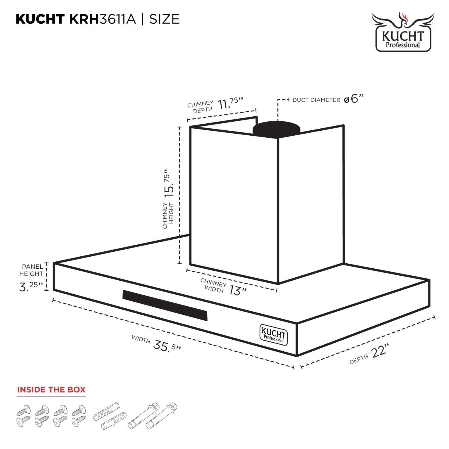 KUCHT KRH3611A | SIZE

- CHIMNEY HEIGHT: 15.75"
- CHIMNEY DEPTH: 11.75"
- CHIMNEY WIDTH: 13"
- PANEL HEIGHT: 3.25"
- WIDTH: 35.5"
- DEPTH: 22"
- DUCT DIAMETER: 6"
- CHIMNEY HEIGHT: 15.75"
- CHIMNEY DEPTH: 11.75"
- CHIMNEY WIDTH: 13"
- PANEL HEIGHT: 3.25"
- WIDTH: 35.5"
- DEPTH: 22"
- DUCT DIAMETER: 6"

INSIDE THE BOX

- Screws
- Bolts
- Washers