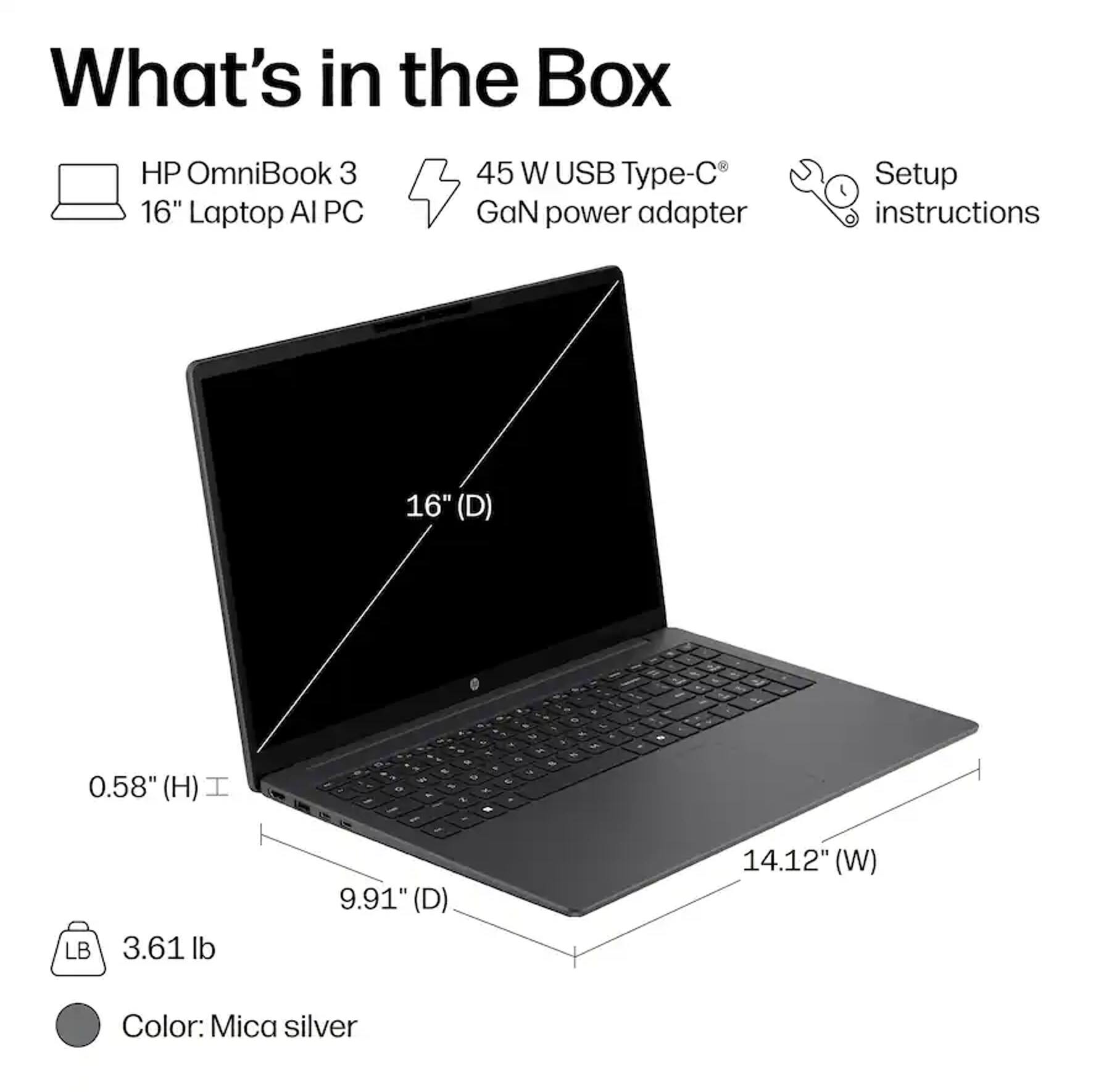 What's in the Box

- HP OmniBook 3 16" Laptop AI PC
- 45 W USB Type-C GaN power adapter
- Setup instructions

Dimensions:
- 16" (D)
- 0.58" (H)
- 9.91" (D)
- 14.12" (W)

Weight: 3.61 lb

Color: Mica silver