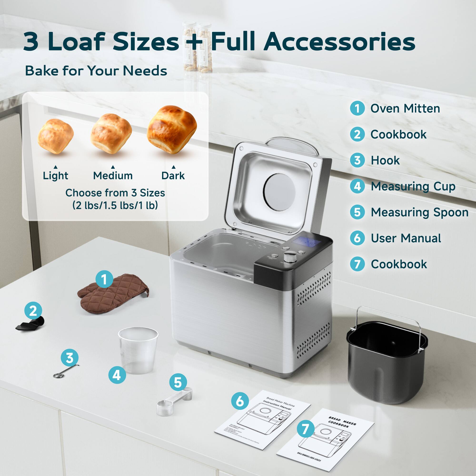 3 Loaf Sizes + Full Accessories Bake for Your Needs

Choose from 3 Sizes (2 lbs/1.5 lbs/1 lb)

1. Oven Mitten
2. Cookbook
3. Hook
4. Measuring Cup
5. Measuring Spoon
6. User Manual
7. Cookbook