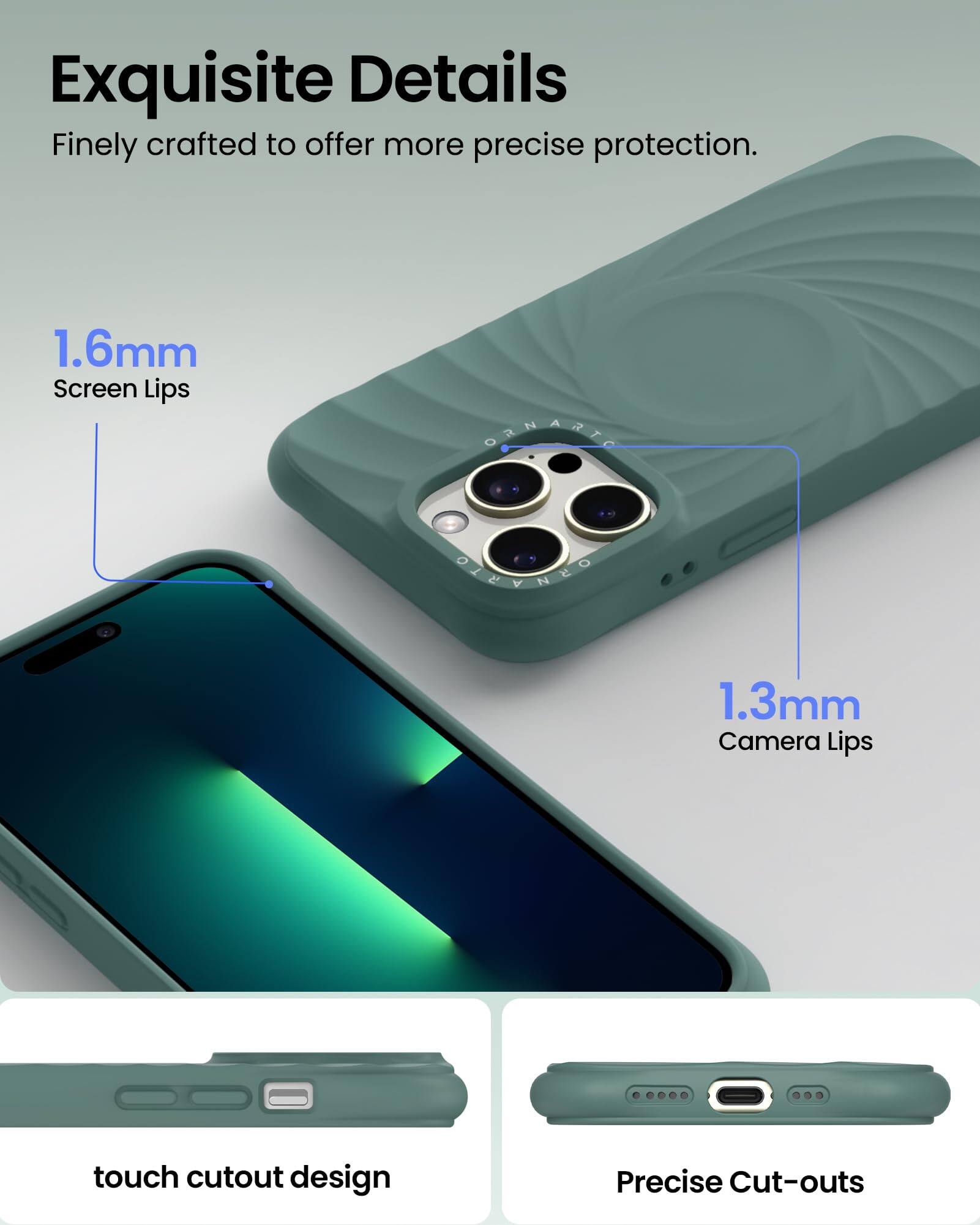 Exquisite Details  
Finely crafted to offer more precise protection.  

1.6mm Screen Lips  
1.3mm Camera Lips  

touch cutout design  
Precise Cut-outs