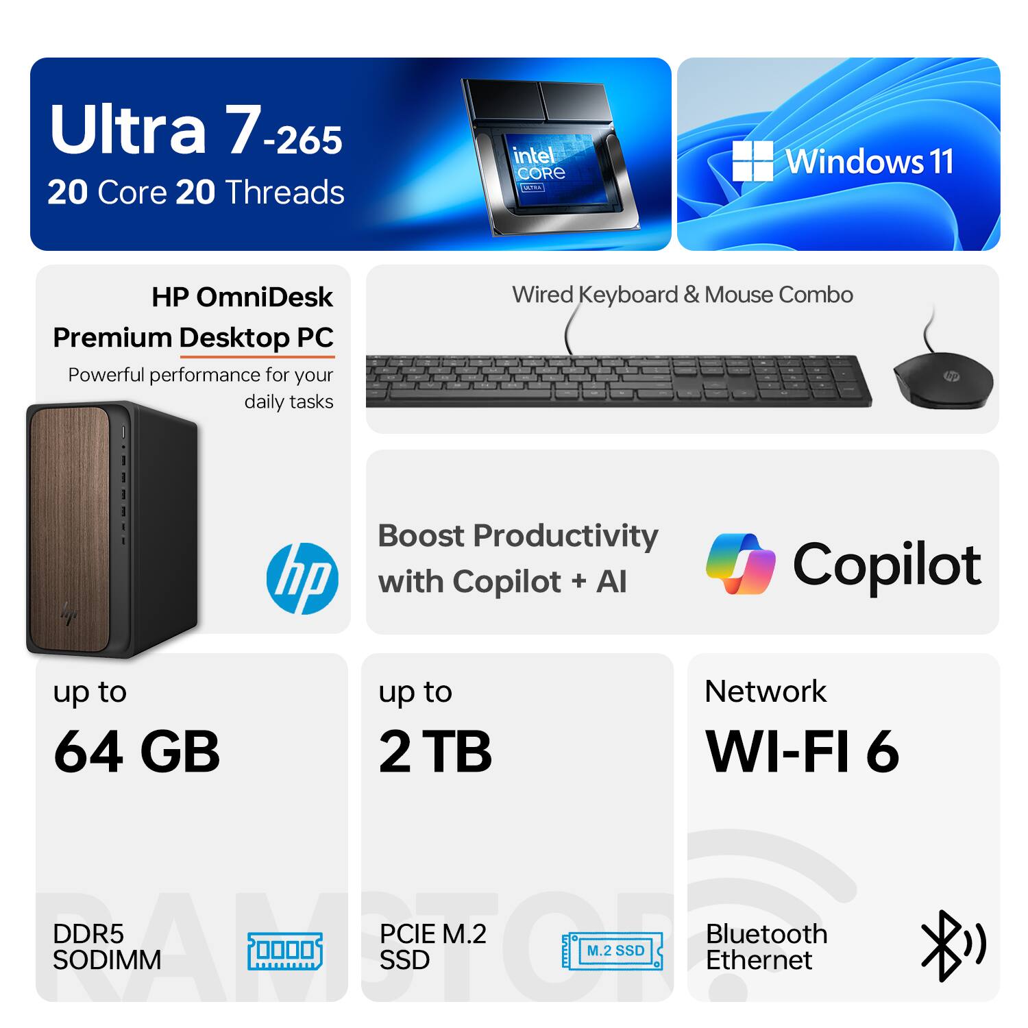 Ultra 7-265  
20 Core 20 Threads  
Intel Core i9  
Windows 11  

HP OmniDesk Premium Desktop PC  
Powerful performance for your daily tasks  

Wired Keyboard & Mouse Combo  

Boost Productivity with Copilot + AI  

up to 64 GB  
DDR5 SODIMM  

up to 2 TB  
PCIe M.2 SSD  

Network WI-FI 6  
Bluetooth  
Ethernet