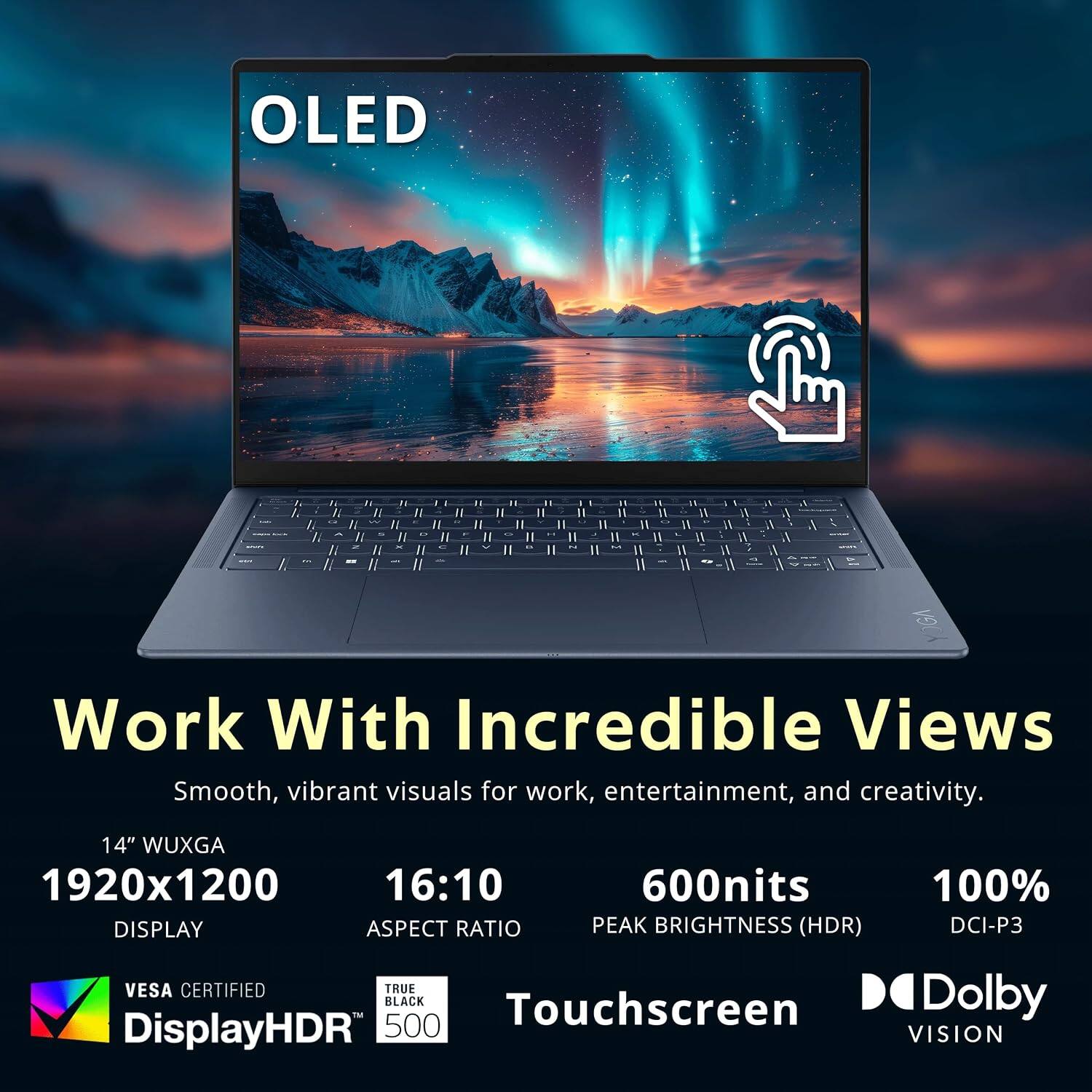 OLED

Work With Incredible Views
Smooth, vibrant visuals for work, entertainment, and creativity.

14" WUXGA 1920x1200 16:10 600nits 100% DISPLAY ASPECT RATIO PEAK BRIGHTNESS (HDR) DCI-P3 VESA CERTIFIED TRUE TM BLACK Touchscreen Dolby DisplayHDR 500 VISION