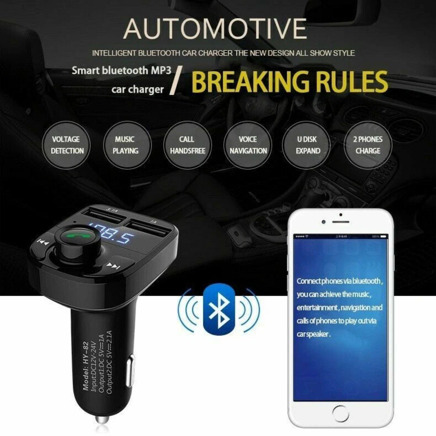 **AUTOMOTIVE**  
INTELLIGENT BLUETOOTH CAR CHARGER THE NEW DESIGN ALL SHOW STYLE

**BREAKING RULES**

Smart bluetooth MP3 car charger

- VOLTAGE DETECTION
- MUSIC PLAYING
- CALL HANDSFREE
- VOICE NAVIGATION
- U DISK EXPAND
- 2 PHONES CHARGE

Model: HY-82  
Input: DC12V-24V  
Output1: DC5V=2.1A  
Output2: DC5V=1A

Connect phones via bluetooth, you can achieve the music, entertainment, navigation and calls of phones to play out via car speaker.