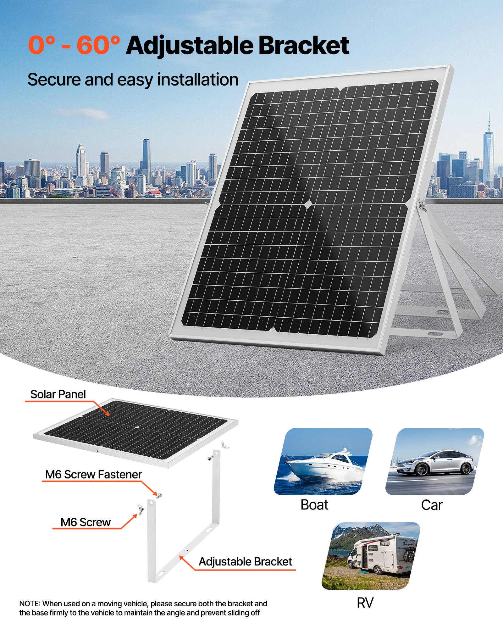 0° - 60° Adjustable Bracket  
Secure and easy installation  

Solar Panel  
M6 Screw Fastener  
M6 Screw  
Adjustable Bracket  

Boat  
Car  
RV  

NOTE: When used on a moving vehicle, please secure both the bracket and the base firmly to the vehicle to maintain the angle and prevent sliding off.
