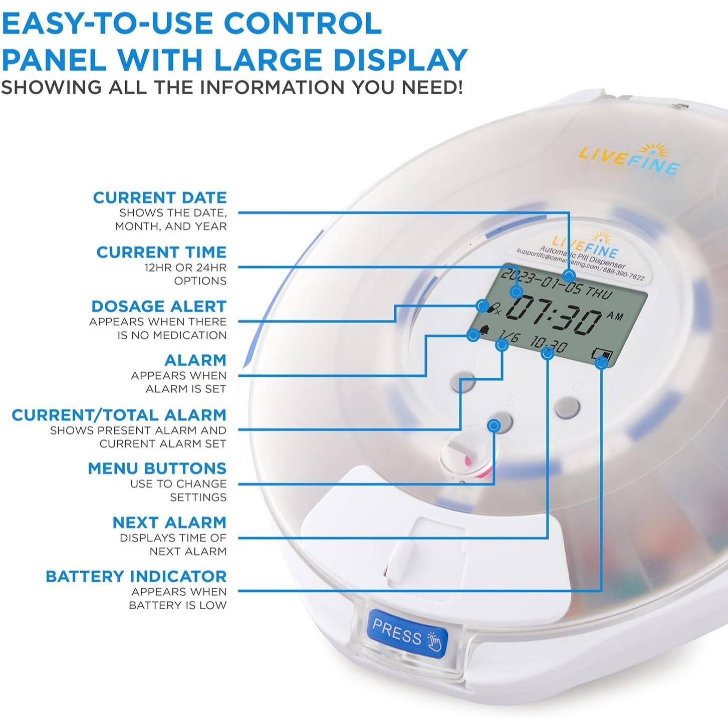 EASY-TO-USE CONTROL PANEL WITH LARGE DISPLAY SHOWING ALL THE INFORMATION YOU NEED!

- CURRENT DATE
  SHOWS THE DATE, MONTH, AND YEAR

- CURRENT TIME
  12HR OR 24HR OPTIONS

- DOSAGE ALERT
  APPEARS WHEN THERE IS NO MEDICATION

- ALARM
  APPEARS WHEN ALARM IS SET

- CURRENT/TOTAL ALARM
  SHOWS PRESENT ALARM AND CURRENT ALARM SET

- MENU BUTTONS
  USE TO CHANGE SETTINGS

- NEXT ALARM
  DISPLAYS TIME OF NEXT ALARM

- BATTERY INDICATOR
  APPEARS WHEN BATTERY IS LOW

PRESS