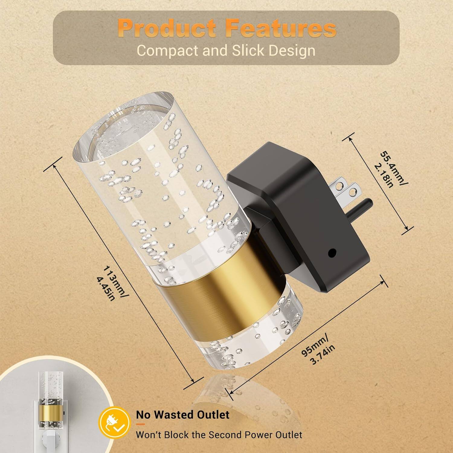 Product Features  
Compact and Slick Design  

- 55.4mm / 2.18in  
- 113mm / 4.45in  
- 95mm / 3.74in  
- 74mm / 3.74in  

No Wasted Outlet  
Won't Block the Second Power Outlet