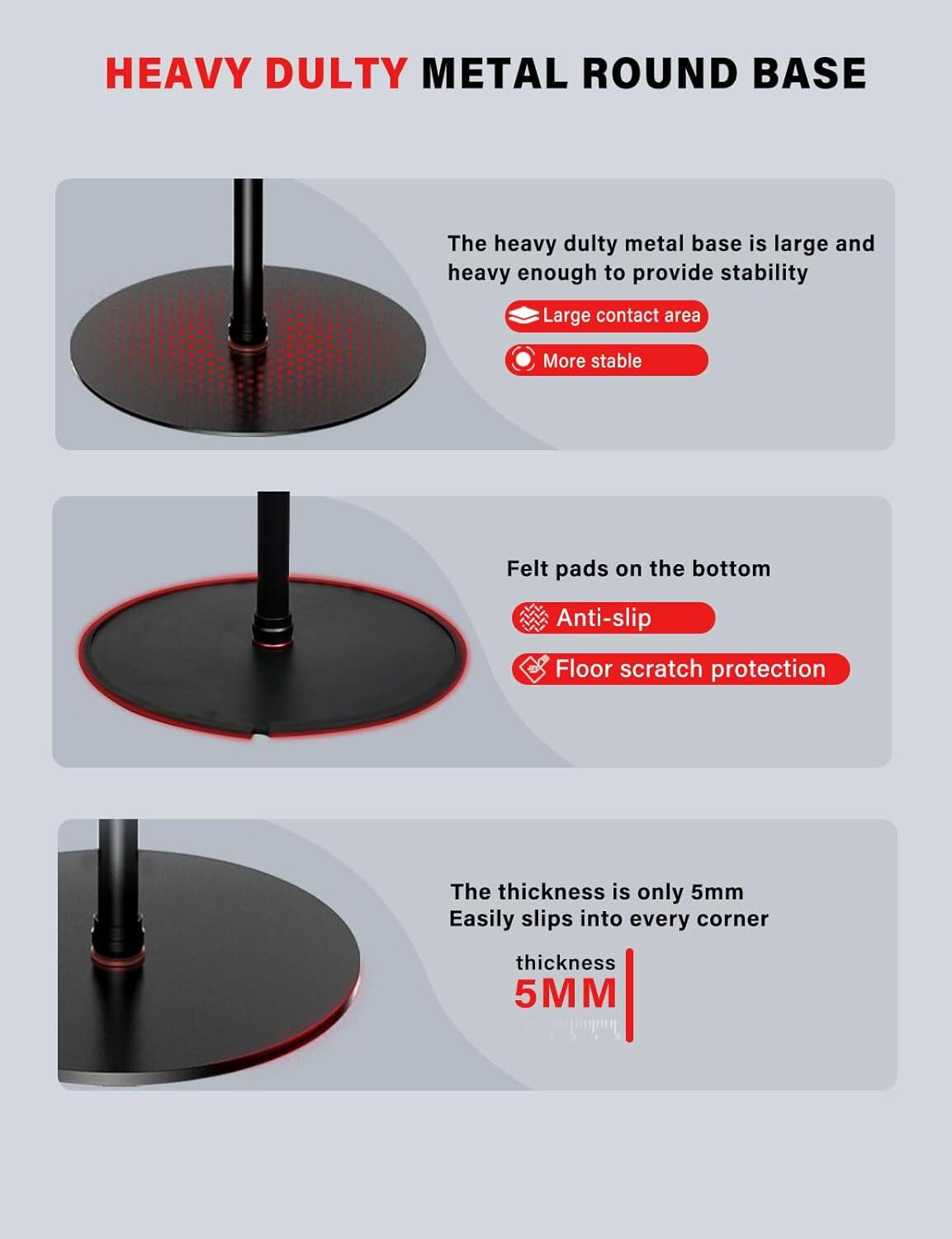 HEAVY DUTY METAL ROUND BASE

- The heavy duty metal base is large and heavy enough to provide stability
  - Large contact area
  - More stable

- Felt pads on the bottom
  - Anti-slip
  - Floor scratch protection

- The thickness is only 5mm
  - Easily slips into every corner
  - Thickness 5MM