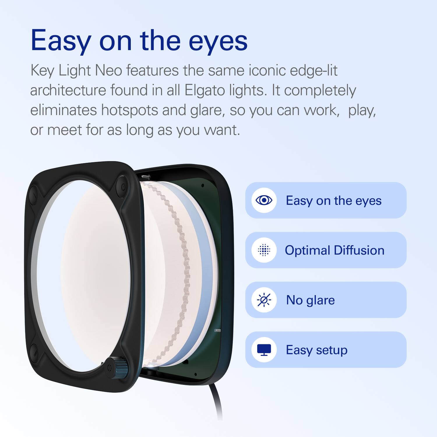 Easy on the eyes

Key Light Neo features the same iconic edge-lit architecture found in all Elgato lights. It completely eliminates hotspots and glare, so you can work, play, or meet for as long as you want.

- Easy on the eyes
- Optimal Diffusion
- No glare
- Easy setup