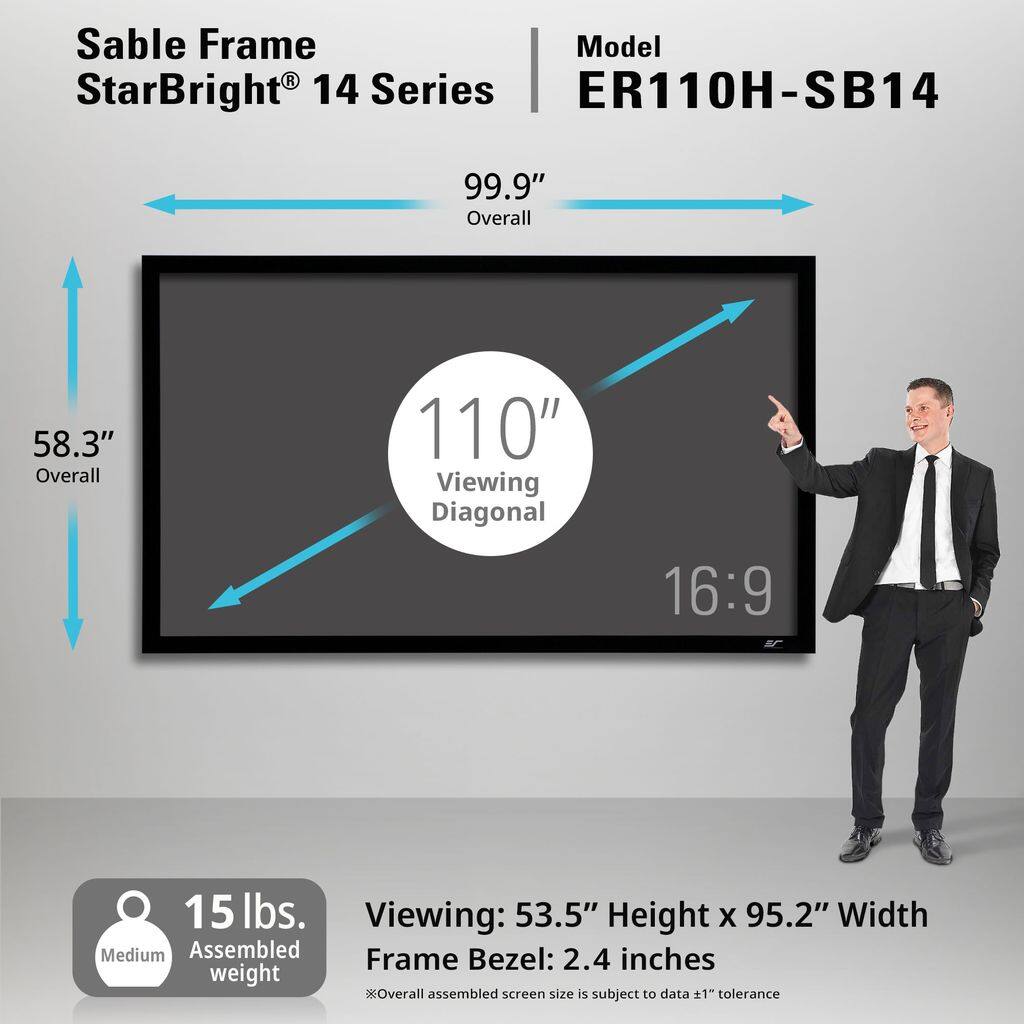 Sable Frame StarBright® 14 Series  
Model ER110H-SB14  

99.9" Overall  
58.3" Overall  
110" Viewing Diagonal  
16:9  

15 lbs. Assembled weight  
Medium  

Viewing: 53.5" Height x 95.2" Width  
Frame Bezel: 2.4 inches  

*Overall assembled screen size is subject to data ±1" tolerance