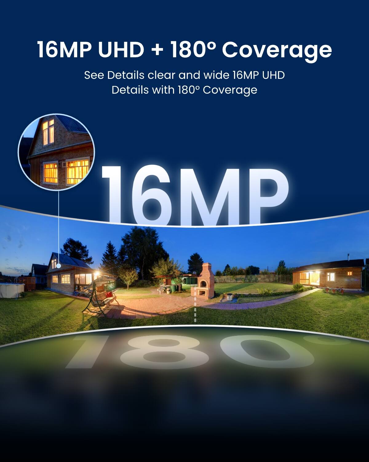 16MP UHD + 180° Coverage  
See Details clear and wide 16MP UHD Details with 180° Coverage
