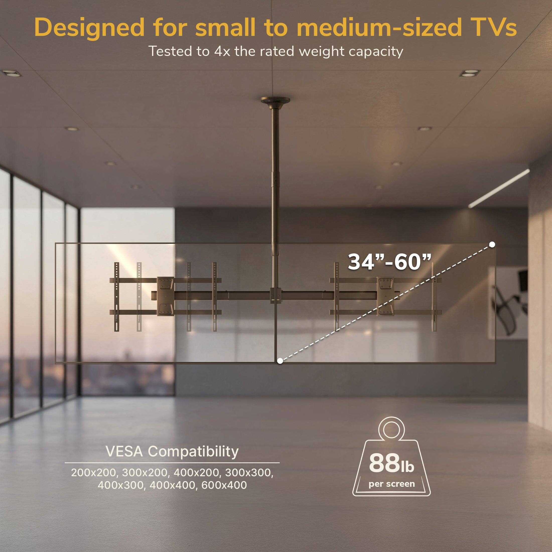 Designed for small to medium-sized TVs  
Tested to 4x the rated weight capacity  
34"-60"  
N. VESA Compatibility: 200x200, 300x200, 400x200, 300x300, 400x300, 400x400, 600x400  
88lb per screen