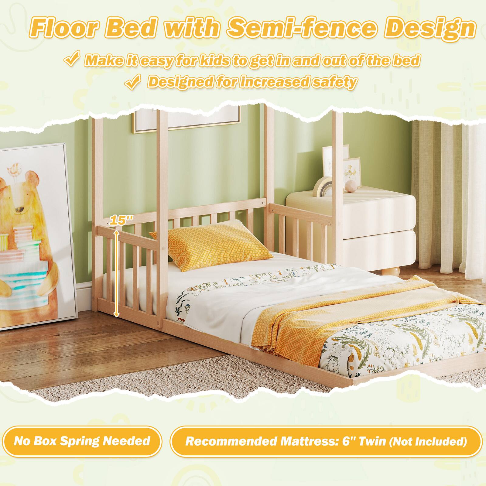 Floor Bed with Semi-fence Design

- Make it easy for kids to get in and out of the bed
- Designed for increased safety

15"

No Box Spring Needed

Recommended Mattress: 6" Twin (Not Included)