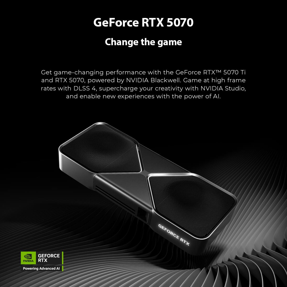 GeForce RTX 5070  
Change the game  

Get game-changing performance with the GeForce RTX™ 5070 Ti and RTX 5070, powered by NVIDIA Blackwell. Game at high frame rates with DLSS 4, supercharge your creativity with NVIDIA Studio, and enable new experiences with the power of AI.  

GEFORCE RTX  
NVIDIA RTX  
Powering Advanced AI